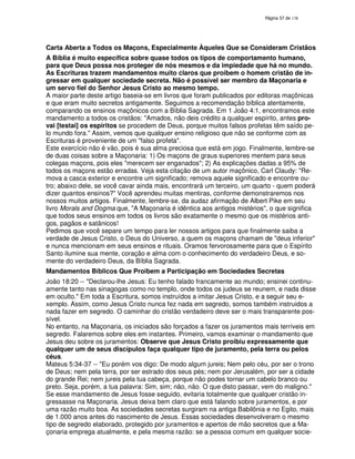 138
Carta Aberta a Todos os Maçons, Especialmente Àqueles Que se Consideram Cristãos
A Bíblia é muito específica sobre quase todos os tipos de comportamento humano,
para que Deus possa nos proteger de nós mesmos e da impiedade que há no mundo.
As Escrituras trazem mandamentos muito claros que proibem o homem cristão de in-
gressar em qualquer sociedade secreta. Não é possível ser membro da Maçonaria e
um servo fiel do Senhor Jesus Cristo ao mesmo tempo.
A maior parte deste artigo baseia-se em livros que foram publicados por editoras maçônicas
e que eram muito secretos antigamente. Seguimos a recomendação bíblica atentamente,
comparando os ensinos maçônicos com a Bíblia Sagrada. Em 1 João 4:1, encontramos este
mandamento a todos os cristãos: "Amados, não deis crédito a qualquer espírito, antes pro-
vai [testai] os espíritos se procedem de Deus, porque muitos falsos profetas têm saído pe-
lo mundo fora." Assim, vemos que qualquer ensino religioso que não se conforme com as
Escrituras é proveniente de um "falso profeta".
Este exercício não é vão, pois é sua alma preciosa que está em jogo. Finalmente, lembre-se
de duas coisas sobre a Maçonaria: 1) Os maçons de graus superiores mentem para seus
colegas maçons, pois eles "merecem ser enganados"; 2) As explicações dadas a 95% de
todos os maçons estão erradas. Veja esta citação de um autor maçônico, Carl Claudy: "Re-
mova a casca exterior e encontre um significado; remova aquele significado e encontre ou-
tro; abaixo dele, se você cavar ainda mais, encontrará um terceiro, um quarto - quem poderá
dizer quantos ensinos?" Você aprendeu muitas mentiras, conforme demonstraremos nos
nossos muitos artigos. Finalmente, lembre-se, da audaz afirmação de Albert Pike em seu
livro Morals and Dogma que, "A Maçonaria é idêntica aos antigos mistérios", o que significa
que todos seus ensinos em todos os livros são exatamente o mesmo que os mistérios anti-
gos, pagãos e satânicos!
Pedimos que você separe um tempo para ler nossos artigos para que finalmente saiba a
verdade de Jesus Cristo, o Deus do Universo, a quem os maçons chamam de "deus inferior"
e nunca mencionam em seus ensinos e rituais. Oramos fervorosamente para que o Espírito
Santo ilumine sua mente, coração e alma com o conhecimento do verdadeiro Deus, e so-
mente do verdadeiro Deus, da Bíblia Sagrada.
Mandamentos Bíblicos Que Proibem a Participação em Sociedades Secretas
João 18:20 -- "Declarou-lhe Jesus: Eu tenho falado francamente ao mundo; ensinei continu-
amente tanto nas sinagogas como no templo, onde todos os judeus se reunem, e nada disse
em oculto." Em toda a Escritura, somos instruídos a imitar Jesus Cristo, e a seguir seu e-
xemplo. Assim, como Jesus Cristo nunca fez nada em segredo, somos também instruidos a
nada fazer em segredo. O caminhar do cristão verdadeiro deve ser o mais transparente pos-
sível.
No entanto, na Maçonaria, os iniciados são forçados a fazer os juramentos mais terríveis em
segredo. Falaremos sobre eles em instantes. Primeiro, vamos examinar o mandamento que
Jesus deu sobre os juramentos: Observe que Jesus Cristo proibiu expressamente que
qualquer um de seus discípulos faça qualquer tipo de juramento, pela terra ou pelos
céus.
Mateus 5:34-37 -- "Eu porém vos digo: De modo algum jureis; Nem pelo céu, por ser o trono
de Deus; nem pela terra, por ser estrado dos seus pés; nem por Jerusalém, por ser a cidade
do grande Rei; nem jureis pela tua cabeça, porque não podes tornar um cabelo branco ou
preto. Seja, porém, a tua palavra: Sim, sim; não, não. O que disto passar, vem do maligno."
Se esse mandamento de Jesus fosse seguido, evitaria totalmente que qualquer cristão in-
gressasse na Maçonaria. Jesus deixa bem claro que está falando sobre juramentos, e por
uma razão muito boa. As sociedades secretas surgiram na antiga Babilônia e no Egito, mais
de 1.000 anos antes do nascimento de Jesus. Essas sociedades desenvolveram o mesmo
tipo de segredo elaborado, protegido por juramentos e apertos de mão secretos que a Ma-
çonaria emprega atualmente, e pela mesma razão: se a pessoa comum em qualquer socie-
 