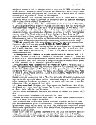 138
Desejamos apresentar mais um exemplo de como a Maçonaria INVERTE totalmente o relato
bíblico da criação. Abordaremos esse relato mais completamente no próximo artigo sobre a
inversão de significados, mas incluímos esta citação aqui para que você possa ver conclusi-
vamente que a Maçonaria NÃO É cristã, de forma alguma.
Novamente, falando sobre o relato do Gênesis sobre a criação e o Jardim do Éden, vemos
Albert Pike afirmar que Adão e Eva tiveram um tempo muito difícil, até comerem do fruto pro-
ibido. Veja esta terrível torcedura das Escrituras:
".... o Príncipe das Trevas ... criou Adão ... Para evitar que a luz escapasse imediatamente,
os Demônios proibiram Adão de comer o fruto do 'conhecimento do bem e do mal'pelo qual
ele teria conhecido o Império da Luz e o das Trevas. Ele obedeceu; um Anjo de Luz o indu-
ziu a transgredir, e deu-lhe os meios de obter a vitória, mas os Demônios criaram Eva, que o
seduziu a um ato de sensualidade, que o fragilizou e o prendeu novamente nas amarras da
matéria." [Albert Pike, Morals and Dogma, Ensinos do Vigésimo Sexto Grau, pg. 567]
Como demonstraremos nos próximos artigos, Albert Pike sempre inverte os significados de
todas as palavras-chaves. Uma análise atenta desse parágrafo revela que, para compreen-
dermos o que a Maçonaria realmente ensina, precisamos entender primeiro que eles IN-
VERTERAM os significados de todas as palavras-chaves. Vamos examinar esse relato de
Pike com o relato bíblico para ver essa INVERSÃO DE SIGNIFICADOS.
1. Pergunta: Quem criou Adão? Resposta: A Bíblia diz que o Deus criador criou Adão [Gê-
nesis 1:26-27]. No entanto, neste parágrafo, Pike declara que o Príncipe das Trevas criou
Adão. Porém, aguarde só mais um pouco, pois essa declaração em si mesma demonstra a
inversão de significados.
2. P. Deus proibiu Adão de comer do fruto do 'conhecimento do bem e do mal'? R. A
Bíblia diz que Deus proibiu Adão de comer do fruto dessa árvore [Gênesis 2:17]. Porém, Pi-
ke declara que os Demônios proibiram Adão de comer do fruto. Portanto, a Maçonaria define
o Deus criador da Bíblia como "Demônios" e é importante observar nesta discussão que Pi-
ke usou "Demônios" com "D" maiúsculo, significando Deidade.
3. P. Quem induziu Adão a desobedecer e a comer desse fruto? R. A Bíblia diz que Sa-
tanás, disfarçado como uma serpente, induziu Eva a comer do fruto [Gênesis 3:1-6]. Portan-
to, Pike define Satanás como um Anjo de Luz quando diz que um Anjo de Luz fez Adão co-
mer do fruto! Além disso, observe que Pike diz que esse Anjo de Luz [Satanás] deu a Adão
os "meios de vitória", mas os Demônios [o Deus da Bíblia] ludibriou Adão novamente, crian-
do Eva, para "seduzi-lo".
Não somente essa passagem do livro de Albert Pike demonstra a linguagem maçônica inver-
tida, mas também demonstra a base ocultista e satânica da Maçonaria, revelando que eles
crêem que existem dois deuses no universo, um bom e outro mal, iguais, mas opostos. No
entanto, isso poderá ser assunto de outro artigo.
4. P. - Quem criou Eva? A Bíblia diz que o Deus criador criou Eva [Gênesis 2:20b-25]. Po-
rém, Pike diz aqui que os "Demônios" criaram Eva. Portanto, ele é consistente quando defi-
ne o Deus criador da Bíblia como "Demônios".
Vamos recapitular essa pequena lição sobre a inversão de significados na linguagem maçô-
nica:
Deus Criador - Definido como Demônios e Príncipe das Trevas.
Satanás e a Serpente definidos como "Anjos de Luz", um termo que os cristãos atribuem a
Deus, ou a Jesus Cristo antes da encarnação.
Se você mantiver esse fato em mente ao ler os escritos da Maçonaria, estará muito mais
perto da verdade sobre o que ela realmente ensina. A maior parte dos escritos maçônicos
aparentemente fala do Deus da Bíblia e de Jesus Cristo, mas se você compreender que eles
inverteram os significados das palavras e dos termos-chaves, compreenderá a quem eles
realmente servem e adoram.
Não se engane sobre isto: Quando a Maçonaria refere-se a Deus, está realmente adorando
a serpente, e quando fala de bondade e da luz, está falando sobre ensinos de Lúcifer, co-
mumente referenciado como 'Portador da Luz'. Na verdade, todos os maçons são estimula-
 