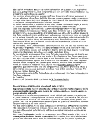 138
dos a serem "Portadores da Luz" e a caminharem sempre em busca da "Luz". Esperamos
que agora, pela primeira vez, você compreenda que, com a inversão de significados que faz,
a Maçonaria realmente adora a Lúcifer.
Nos próximos artigos, citaremos autores maçônicos diretamente afirmando que servem e
adoram a Lúcifer e não ao Deus da Bíblia. Mas, por enquanto, apenas medite no que apren-
deu hoje, isto é, que a Maçonaria não pode ser cristã! Se você tiver aprendido isso, terá da-
do um grande passo para realmente conhecer a verdade.
Na melhor das hipóteses, a Maçonaria é uma forma falsa de cristianismo; na pior, é anticris-
tã. Após ler a série inteira de artigos, você mesmo chegará a essa conclusão.
Você está preparado espiritualmente? Sua família está preparada? Você está protegendo
seus amados da forma adequada? Esta a razão deste ministério, fazê-lo compreender os
perigos iminentes e depois ajudá-lo a criar estratégias para admoestar e proteger seus ama-
dos. Após estar bem treinado, você também pode usar seu conhecimento como um modo de
abrir a porta de discussão com uma pessoa que ainda não conheça o plano da salvação. Eu
já pude fazer isso muitas vezes, e vi pessoas receberem Jesus Cristo em seus corações.
Estes tempos difíceis em que vivemos também são um tempo em que podemos anunciar
Jesus Cristo a muitas pessoas.
Se você aceitou Jesus Cristo como seu Salvador pessoal, mas vive uma vida espiritual mor-
na, precisa pedir perdão e renovar seus compromissos com ele. Ele o perdoará imediata-
mente e encherá seu coração com a alegria do Espírito Santo de Deus. Depois, você precisa
iniciar uma vida diária de comunhão, com oração e estudo da Bíblia.
Se você ainda não aceitou Jesus Cristo como Salvador, mas entendeu que ele é real e que
o Fim dos Tempos está próximo, e quer aceitar o Dom Gratuito da Vida Eterna, pode fazer
isso agora, na privacidade do seu lar. Após aceitar Jesus Cristo como Salvador, você Nasce
de Novo espiritualmente, e passa a ter a certeza da vida eterna nos céus, como se já esti-
vesse lá. Assim, você pode ter a certeza que o Reino do Anticristo não o tocará espiritual-
mente. Se você quiser Nascer de Novo, vá para nossa Página da Salvação agora.
Esperamos que este ministério seja uma bênção em sua vida. Nosso propósito é educar e
admoestar as pessoas, para que vejam a vindoura Nova Ordem Mundial, o Reino do Anti-
cristo, nas notícias do dia a dia.
Se desejar visitar o site da The Cutting Edge, dê um clique aqui: http://www.cuttingedge.org
Que Deus o abençoe.
Pr. David Bay
Traduzido por Sebastião R D P dos Santos de "A Espada do Espírito
Maçonaria: duas organizações, uma visível, outra invisível
Esperamos que todo maçom leia este artigo antes dos demais nesta categoria. Existe
uma organização maçônica que a maioria de vocês não conhece, mesmo aqueles já
tenham atingido o Grau 33.
Freqüentemente, recebemos mensagens de correio eletrônico de maçons que sentem-se
angustiados com os nossos artigos que retratam a Maçonaria como satânica. Eles afirmam
honestamente que essa NÃO é a situação na loja em que participam; dizem que são ma-
çons de Grau 32 e 33, que certamente sabem o que é e o que não é a Maçonaria, e afimam
categoricamente que ela não é satânica.
Nós dois estamos certos. Vocês estão certos quando afirmam que a Maçonaria certamente
não é satânica da forma como é praticada na sua loja. E nós estamos certos quando dize-
mos que a Maçonaria é profundamente satânica e que está preparando o caminho para o
Anticristo.
Mas como nós dois podemos estar certos ao mesmo tempo? Basicamente, a Maçonaria é
uma organização dentro de uma organização. Uma organização é deliberadamente en-
ganada com mentiras e levada a crer em falsas interpretações, enquanto a organização
 