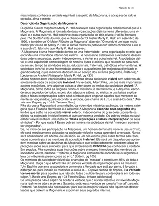 138
mais interna conhece a verdade espiritual a respeito da Maçonaria, e abraça-a de todo o
coração, alma e mente.
Descrição da Organização da Maçonaria
Ouçamos o autor maçônico Manly P. Hall descrever essa organização bidimensional que é a
Maçonaria. A Maçonaria é formada de duas organizações distintamente diferentes, uma vi-
sível, e a outra invisível. Hall descreve essa organização de dois níveis: [Hall foi honrado
pelo The Scottish Rite Journal, que o chamou de "O Ilustre Manly P. Hall', em setembro de
1990, e também de 'O Maior Filósofo da Maçonaria', dizendo, "O mundo é um lugar muito
melhor por causa de Manly P. Hall, e somos melhores pessoas for termos conhecido a ele e
a sua obra"]. Isto foi o que Manly P. Hall escreveu:
"A Maçonaria é uma fraternidade dentro de uma fraternidade - uma organização exterior que
esconde uma irmandade interior dos eleitos.... é necessário estabelecer a existência dessas
duas ordens separadas, porém independentes, a visível e a outra invisível. A sociedade visí-
vel é uma esplêndida camaradagem de homens 'livres e aceitos'que reunem-se para dedi-
carem seu tempo às atividades éticas, educacionais, fraternais, patrióticas e humanitárias. A
sociedade invisível é uma fraternidade secreta e augustíssima [de majestosa dignidade e
grandiosidade], cujos membros dedicam-se ao serviço dos arcanos [segredos, mistérios]."
[Lectures on Ancient Philosophy, Manly P. Hall, pg 433]
Muitos homens bem intencionados são membros dessa sociedade visível sem saberem ab-
solutamente nada da sociedade invisível. Na verdade, Albert Pike, um dos mais importantes
autores maçônicos, teve algumas coisas a dizer sobre os irmãos da sociedade visível: "A
Maçonaria, como todas as religiões, todos os mistérios, o Hermetismo, e a Alquimia, escon-
de seus segredos de todos, exceto dos adeptos e sábios, ou eleitos, e usa falsas explica-
ções e falsas interpretações sobre seus símbolos para enganar aqueles que merecem so-
mente ser enganados; para esconder a verdade, que chama de Luz, e afastá-los dela." [Mo-
rals and Dogma, pg 104-5, Terceiro Grau].
Pike diz que a Maçonaria é uma religião, da ordem dos mistérios satânicos, da mesma cate-
goria que a Filosofia Hermética e a Alquimia! A Maçonaria esconde seus segredos dos
irmãos que estão na sociedade visível exterior, independente do grau deles; somente os
eleitos na sociedade invisível interna é que conhecem a verdade. Os pobres irmãos na soci-
edade visível recebem uma dieta de "falsas explicações e falsas interpretações" de seus
símbolos" - Por que razão? Esses pobres homens na sociedade visível "merecem somente
ser enganados".
Se, no início de sua participação na Maçonaria, um homem demonstra venerar Jesus Cristo,
ele será imediatamente colocado na sociedade visível e nunca aprenderá a verdade. Nunca
será considerado um adepto, ou um sábio, ou um dos eleitos, pois esses termos são reser-
vados somente para os membros da sociedade invisível. Ele será um daqueles que apren-
dem mentiras sobre as doutrinas da Maçonaria e que deliberadamente, recebem falsas ex-
plicações sobre seus símbolos, para que simplesmente PENSEM que conhecem a verdade.
Em seguida, Pike completa suas instruções sobre o engano intencional dos membros da
sociedade visível, dizendo, "Portanto, a Maçonaria zelosamente esconde seus segredos e
leva os intérpretes presunçosos ao erro." [Ibidem, pg 105]
Os membros da sociedade visível são chamados de ´massas'e constituem 95% de toda a
Maçonaria. Ouça o que Albert Pike diz sobre a verdade da organização para as 'massas':
"Um Espírito que ama a sabedoria e contempla a Verdade que está por perto, é forçado a
disfarçar-se, para induzir as multidões a aceitá-la.... O povo precisa de ficções, e a Verdade
torna-e mortal para aqueles que não são fortes o suficiente para contemplá-la em todo seu
fulgor." [Morals and Dogma, pg 103 Terceiro Grau, ênfase adicionada]
Se uma pessoa não é capaz de aceitar a verdade que o núcleo interno e invísível da Maço-
naria realmente adora e serve a Satanás, então essa verdade se tornaria "mortal" para ela.
Portanto, "as ficções são necessárias" para que os maçons visíveis não fiquem tão desnor-
teados que deixem a Maçonaria e exponham seus segredos internos.
 