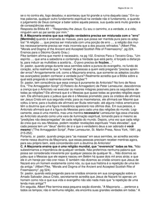 138
se o rio contra ela, logo desabou; e aconteceu que foi grande a ruína daquela casa." Em ou-
tras palavras, qualquer outro fundamento espiritual na verdade não é fundamento, e quando
o julgamento de Deus começar a bater sobre aquela pessoa, sua queda será muito grande e
de conseqüências eternas.
Resposta da Bíblia #3 -- "Respondeu-lhe Jesus: Eu sou o caminho, e a verdade, e a vida;
ninguém vem ao pai senão por mim."
B. A Maçonaria ensina que sua religião verdadeira precisa ser misturada com o "erro"
[Mentindo] quando é ensinada às massas, para que possa ser mantida pura para os adep-
tos! "A religião .... que precisa ser misturada com uma porção de erro .... a religião dos mui-
tos necessariamente precisa ser mais incorreta que a dos poucos refinados." (Albert Pike,
"Morals and Dogma of the Ancient and Accepted Scottish Rite of Freemasonry", pg 224,
Ensinos para o Décimo Quarto Grau.)
Pike também afirma que mentir é necessário, na pg 102, Ensinos Para o Terceiro Grau. "Um
espírito .... que ama a sabedoria e contempla a Verdade que está perto, é forçado a disfarçá-
la, para induzir as multidões a aceitá-la... O povo precisa de ficções...."
Sr. pastor, quando prega durante seus sermões sobre a pureza do evangelho, no fundo do
coração, acha realmente que "a massa" de pessoas a quem está pregando "precisa apren-
der erros? Arrogantemente crê, como a Maçonaria ensina, que somente os adeptos (ocultis-
tas avançados) podem conhecer a verdade pura? Realmente acredita que a Bíblia sobre a
qual está pregando é realmente somente "ficções"?
Sr. pastor, tem consciência que essa crença é puramente do Anticristo? No livro de Nova
Era, "The Armaggedon Script" (O Roteiro do Armagedom) de Peter Lemesurier, descobrimos
a crença que o Anticristo vai executar os maiores milagres possíveis para os seguidores de
todas as religiões? Ele afirmará que é o Messias que quase todas as grandes religiões espe-
ram. Ele afirmará para o judeus que ele é o Messias prometido; para os cristãos ele afirmará
ser Jesus Cristo em sua segunda vinda; para os maometanos, ele afirmará ser Maomé que
voltou à terra; para o budista ele afirmará ser Buda retornado; até alguns índios americanos
têm a doutrina que uma figura messiânica aparecerá nos últimos dias. Em sua pessoa, o
Anticristo afirmará que é a figura do Messias para cada uma das religiões do mundo. Logi-
camente, essa é uma mentira, mas uma mentira necessária! Lemesurier liga essa charada
ao Anticristo atuando como uma vara de iluminação espiritual, tomando para si mesmo as
"predições não descarregadas" de cada religião do mundo. Depois, uma vez que cada religi-
ão creia que viu seu Messias, podem receber revelações espirituais "mais elevadas", que
cada pessoa tem um "deus" dentro de si e que o verdadeiro deus a ser adorado é você
mesmo! ("The Armaggedon Script", Peter Lemesurier, St. Martin Press, Nova York, 1981, pg
215-252).
Portanto, sr. pastor, quando prega para "as massas" em seus sermões, se acredita secreta-
mente nessa doutrina da Maçonaria, que essas pessoas precisam receber mentiras agora,
para seu próprio bem, está concordando com a doutrina do Anticristo!
C. A Maçonaria ensina que é uma religião mundial, que "reverencia" todas as fés. "Não
subestimamos a importância de qualquer verdade. Não proferimos nenhuma palavra que
possa ser considerada irreverente por qualquer pessoa de qualquer fé.... Não dizemos ao
judeu que o Messias que ele espera nasceu em Belém há quase dois mil anos atrás; e que
ele é um hereje por não crer nisso. E também não dizemos ao cristão sincero que Jesus de
Nazaré era um homem exatamente como nós, ou que sua história é a repetição de uma len-
da antiga." (Albert Pike, "Morals and Dogma of the Ancient and Accepted Scottish Rite of
Freemasonry", pg 524).
Sr. pastor, quando está pregando para os cristãos sinceros em sua congregação sobre o
Amado Salvador Jesus Cristo, secretamente acredita que Jesus de Nazaré foi apenas um
homem como nós e que sua vida e evangelho não são nada mais que "a repetição de uma
lenda mais antiga"?
Em seguida, Albert Pike termina essa pequena seção dizendo, "A Maçonaria .... pertence a
todos os tempos; não é nenhuma religião, ela encontra suas grandes verdades em todas." A
 