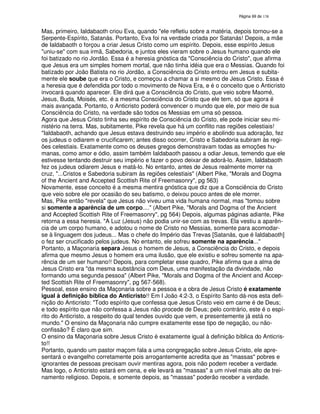 138
Mas, primeiro, Ialdabaoth criou Eva, quando "ele refletiu sobre a matéria, depois tornou-se a
Serpente-Espírito, Satanás. Portanto, Eva foi na verdade criada por Satanás! Depois, a mãe
de Ialdabaoth o forçou a criar Jesus Cristo como um espírito. Depois, esse espírito Jesus
"uniu-se" com sua irmã, Sabedoria, e juntos eles vieram sobre o Jesus humano quando ele
foi batizado no rio Jordão. Essa é a heresia gnóstica da "Consciência do Cristo", que afirma
que Jesus era um simples homem mortal, que não tinha idéia que era o Messias. Quando foi
batizado por João Batista no rio Jordão, a Consciência do Cristo entrou em Jesus e subita-
mente ele soube que era o Cristo, e começou a chamar a si mesmo de Jesus Cristo. Essa é
a heresia que é defendida por todo o movimento de Nova Era, e é o conceito que o Anticristo
invocará quando aparecer. Ele dirá que a Consciência do Cristo, que veio sobre Maomé,
Jesus, Buda, Moisés, etc. é a mesma Consciência do Cristo que ele tem, só que agora é
mais avançada. Portanto, o Anticristo poderá convencer o mundo que ele, por meio de sua
Consciência do Cristo, na verdade são todos os Messias em uma só pessoa.
Agora que Jesus Cristo tinha seu espírito de Consciência do Cristo, ele pode iniciar seu mi-
nistério na terra. Mas, subitamente, Pike revela que há um conflito nas regiões celestiais!
"Ialdabaoth, achando que Jesus estava destruindo seu império e abolindo sua adoração, fez
os judeus o odiarem e crucificarem; antes disso ocorrer, Cristo e Sabedoria subiram às regi-
ões celestiais. Exatamente como os deuses gregos demonstravam todas as emoções hu-
manas, como amor e ódio, assim também Ialdabaoth passou a odiar Jesus, temendo que ele
estivesse tentando destruir seu império e fazer o povo deixar de adorá-lo. Assim, Ialdabaoth
fez os judeus odiarem Jesus e matá-lo. No entanto, antes de Jesus realmente morrer na
cruz, "...Cristos e Sabedoria subiram às regiões celestiais" (Albert Pike, "Morals and Dogma
of the Ancient and Accepted Scottish Rite of Freemasonry", pg 563)
Novamente, esse conceito é a mesma mentira gnóstica que diz que a Consciência do Cristo
que veio sobre ele por ocasião do seu batismo, o deixou pouco antes de ele morrer.
Mas, Pike então "revela" que Jesus não viveu uma vida humana normal, mas "tomou sobre
si somente a aparência de um corpo...." (Albert Pike, "Morals and Dogma of the Ancient
and Accepted Scottish Rite of Freemasonry", pg 564) Depois, algumas páginas adiante, Pike
retorna a essa heresia. "A Luz (Jesus) não podia unir-se com as trevas. Ela vestiu a aparên-
cia de um corpo humano, e adotou o nome de Cristo no Messias, somente para acomodar-
se à linguagem dos judeus... Mas o chefe do Império das Trevas [Satanás, que é Ialdabaoth]
o fez ser crucificado pelos judeus. No entanto, ele sofreu somente na aparência..."
Portanto, a Maçonaria separa Jesus o homem de Jesus, a Consciência do Cristo, e depois
afirma que mesmo Jesus o homem era uma ilusão, que ele existiu e sofreu somente na apa-
rência de um ser humano!! Depois, para completar esse quadro, Pike afirma que a alma de
Jesus Cristo era "da mesma substância com Deus, uma manifestação da divindade, não
formando uma segunda pessoa" (Albert Pike, "Morals and Dogma of the Ancient and Accep-
ted Scottish Rite of Freemasonry", pg 567-568).
Pessoal, esse ensino da Maçonaria sobre a pessoa e a obra de Jesus Cristo é exatamente
igual à definição bíblica do Anticristo!! Em I João 4:2-3, o Espírito Santo dá-nos esta defi-
nição do Anticristo: "Todo espírito que confessa que Jesus Cristo veio em carne é de Deus;
e todo espírito que não confessa a Jesus não procede de Deus; pelo contrário, este é o espí-
rito do Anticristo, a respeito do qual tendes ouvido que vem, e presentemente já está no
mundo." O ensino da Maçonaria não cumpre exatamente esse tipo de negação, ou não-
confissão? É claro que sim.
O ensino da Maçonaria sobre Jesus Cristo é exatamente igual à definição bíblica do Anticris-
to!!
Portanto, quando um pastor maçom fala a uma congregação sobre Jesus Cristo, ele apre-
sentará o evangelho corretamente pois arrogantemente acredita que as "massas" pobres e
ignorantes de pessoas precisam ouvir mentiras agora, pois não podem receber a verdade.
Mas logo, o Anticristo estará em cena, e ele levará as "massas" a um nível mais alto de trei-
namento religioso. Depois, e somente depois, as "massas" poderão receber a verdade.
 