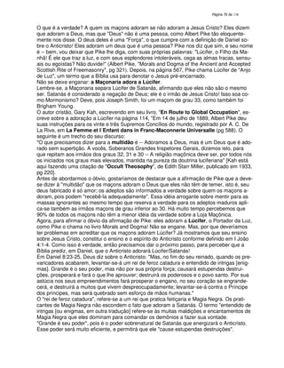 138
O que é a verdade? A quem os maçons adoram se não adoram a Jesus Cristo? Eles dizem
que adoram a Deus, mas que "Deus" não é uma pessoa, como Albert Pike tão eloquente-
mente nos disse. O deus deles é uma "Força", o que cumpre com a definição de Daniel so-
bre o Anticristo! Eles adoram um deus que é uma pessoa? Pike nos diz que sim, e seu nome
é -- bem, vou deixar que Pike lhe diga, com suas próprias palavras: "Lúcifer, o Filho da Ma-
nhã! É ele que traz a luz, e com seus esplendores intoleráveis, cega as almas fracas, sensu-
ais ou egoístas? Não duvide!" (Albert Pike, "Morals and Dogma of the Ancient and Accepted
Scottish Rite of Freemasonry", pg 321). Depois, na página 567, Pike chama Lúcifer de "Anjo
de Luz", um termo que a Bíblia usa para denotar o Jesus pré-encarnado.
Não se deixe enganar: a Maçonaria adora a Lúcifer.
Lembre-se, a Maçonaria separa Lúcifer de Satanás, afirmando que eles não são o mesmo
ser. Satanás é considerado a negação de Deus; ele é o irmão de Jesus Cristo! Isso soa co-
mo Mormonismo? Deve, pois Joseph Smith, foi um maçom de grau 33, como também foi
Brigham Young.
O autor cristão, Gary Kah, escrevendo em seu livro, "En Route to Global Occupation", es-
creve sobre a adoração a Lúcifer na página 114, "Em 14 de julho de 1889, Albert Pike deu
suas instruções para os vinte e três Supremos Concílios do mundo, registrado por A. C. De
La Rive, em La Femme et l´Enfant dans in Franc-Maconnerie Universalle (pg 588). O
seguinte é um trecho do seu discurso:
"O que precisamos dizer para a multidão é -- Adoramos a Deus, mas é um Deus que é ado-
rado sem supertição. A vocês, Soberanos Grandes Inspetores Gerais, dizemos isto, para
que repitam aos irmãos dos graus 32, 31 e 30 -- A religião maçônica deve ser, por todos nós
os iniciados nos graus mais elevados, mantida na pureza da doutrina luciferiana" [Kah está
aqui fazendo uma citação de "Occult Theosophy", de Edith Starr Miller, publicado em 1933,
pg 220].
Antes de abordarmos o óbvio, gostaríamos de destacar que a afirmação de Pike que a deve-
se dizer à "multidão" que os maçons adoram o Deus que eles não têm de temer, isto é, seu
deus fabricado é só amor; os adeptos são informados a verdade sobre quem os maçons a-
doram, pois podem "recebê-la adequadamente". Essa idéia arrogante sobre mentir para as
massas ignorantes ao mesmo tempo que reserva a verdade para os adeptos maduros apli-
ca-se também as irmãos maçons de grau inferior ao 30. Há muito tempo percebemos que
90% de todos os maçons não têm a menor idéia da verdade sobre a Loja Maçônica.
Agora, para afirmar o óbvio da afirmação de Pike: eles adoram a Lúcifer, o Portador da Luz,
como Pike o chama no livro Morals and Dogma! Não se engane. Mas, por que deveríamos
ter problemas em acreditar que os maçons adoram Lúcifer? Já mostramos que seu ensino
sobre Jesus Cristo, constitui o ensino e o espírito do Anticristo conforme definido em I João
4:1-4. Como isso é verdade, então precisamos dar o próximo passo, para perceber que a
Bíblia prediz, em Daniel, que o Anticristo adorará Lúcifer/Satanás!
Em Daniel 8:23-25, Deus diz sobre o Anticristo: "Mas, no fim do seu reinado, quando os pre-
varicadores acabarem, levantar-se-á um rei de feroz catadura e entendido de intrigas [enig-
mas]. Grande é o seu poder, mas não por sua própria força; causará estupendas destrui-
ções, prosperará e fará o que lhe aprouver; destruirá os poderosos e o povo santo. Por sua
astúcia nos seus empreendimentos fará prosperar o engano, no seu coração se engrande-
cerá, e destruirá a muitos que vivem despreocupadamente; levantar-se-á contra o Príncipe
dos príncipes, mas será quebrado sem esforço de mãos humanas."
O "rei de feroz catadura", refere-se a um rei que pratica feitiçaria e Magia Negra. Os prati-
cantes de Magia Negra não escondem o fato que adoram a Satanás. O termo "entendido de
intrigas [ou enigmas, em outra tradução] refere-se às muitas maldições e encantamentos de
Magia Negra que eles dominam para comandar os demônios a fazer sua vontade.
"Grande é seu poder", pois é o poder sobrenatural de Satanás que energizará o Anticristo.
Esse poder será muito eficiente, e permitirá que ele "cause estupendas destruições".
 