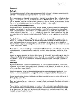 138
Maçonaria
Definição
Sociedade secreta de fins filantrópicos e de assistência e defesa mútua aos seus membros,
admitidos dentro de certos requisitos morais e após rito iniciático.
É um sistema de moral velado por alegorias e ilustrado por símbolos. Não é religião, embora
alguns a considerem como tal, nem é seu substituto. Admitem em seu meio pessoas de to-
das as religiões, mas não são permitidos ateus ou agnósticos, e seus rituais refletem simbo-
licamente conceitos de idealismo, humanidade, caridade e fraternidade.
Princípios fundamentais e origens
É muito discutida a origem da Maçonaria, alguns autores situam-na nos primórdios da anti-
guidade oriental, outros admitem como fundador, Hiram-Abif, arquiteto do templo de Salo-
mão; para outros deriva dos mistérios do Egito ou da Grécia ou ainda das corporações ope-
rárias criadas por Numa, em 715 a.C.. Considera-se entretanto mais provável que seja ela
um desenvolvimento das confrarias medievais de Pedreiros-livres, especialmente da Ingla-
terra.
No século 15 apareceu o termo Maçonaria para designar obra de talha, mas somente no
século 19 a palavra foi emprestada do francês maçonnerie para designar a associação se-
creta dos Franco-Maçons; o termo sempre é empregado no sentido de fazer. O adjetivo
franco (Franco-Maçom), com o significado de livre, tem sua origem nos pedreiros medievais
: livres para fazer o serviço.
A maçonaria é uma sociedade que possui objetivos filantrópicos e humanitários; para aceitar
novos membros, faz determinadas exigências morais e fá-los passar por um rito de inicia-
ção.
Aspira ao desenvolvimento do espírito, para elevar o homem e a humanidade a um grau mo-
ral superior. Trabalha através de símbolos e rituais. É uma sociedade considerada secreta
que deseja a união de seus membros, acima da união profissional, patriótica, nacional ou
religiosa.
Finalidade
A principal finalidade é o aperfeiçoamento ético do homem e da humanidade, combater o
fanatismo e promover a união dos homens, desfazer os preconceitos, as distinções de raça,
origem, opinião e nacionalidade.
Deseja uma justiça universal, através da qual cada um desenvolva suas faculdades livre-
mente e a humanidade se torne uma grande família unida pelo trabalho, afeto e cultura.
Trabalha pelo melhoramento intelectual, moral e social dos homens, dirigidos pelo lema: ci-
ência, justiça e trabalho.
Quer aperfeiçoar o homem moralmente e seus princípios básicos são: liberdade, tolerância e
fraternidade.
Apesar destas finalidades tão nobres, os maçons infelizmente fazem acepção de pessoas,
não permitindo o aperfeiçoamento das mulheres e admitindo somente membros de boa po-
sição social (para segundo eles, ajudarem aos necessitados). Querem unir a humanidade,
mas são uma sociedade fechada.
 