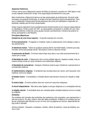 138
Aspectos históricos
Fantoni afirma que a Maçonaria nasceu do Rosa-crucianismo, quando em 1645 alguns rosa-
cruzes ingleses resolveram fundar uma organização semelhante em seu país.
Mas inicialmente a Maçonaria derivou-se das associações de profissionais. No local onde
houvesse uma grande construção, ai surgia uma loja maçônica (oficina de pedreiros). Para
que o trabalhador fizesse parte da loja precisava dar prova de habilidade e responder às
questões veladas que lhe eram perguntadas.
Esses maçons operários foram gradativamente transformando-se em maçons especulativos
ou ideológicos. Então a partir de 1641, as associações começaram a receber em seu meio,
membros distintos vindos de outros grupos sociais e profissionais, inclusive da própria no-
breza, pensadores e até filósofos.
Princípios Maçônicos
Existência de uma força superior - O grande arquiteto do universo;
O livre pensamento - É sagrado e inviolável, cada um pode pensar como deseja e expor o
seu pensamento;
A tolerância mútua - Tolera-se qualquer pessoa dentro da fraternidade, contanto que seja
honrado, tenha boa posição social, não possua vícios ou desvios morais;
A autonomia da Razão - O homem deve dirigir seus atos e sua vida exclusivamente de a-
cordo com a razão;
A liberdade de culto - A Maçonaria não é contra religião alguma, respeita a todas, mas ao
mesmo tempo incute em seus membros uma indiferença religiosa;
A liberdade de consciência - Qualquer influência externa para influênciar o pensamento é
considerada violência;
O indiferentismo religioso - O ambiente das reuniões deve ser neutro, sem favorecer nem
hostilizar nenhuma religião;
O Estado neutro - A sociedade e o Estado devem permanecer neutros em relação a religi-
ão;
O ensino leigo - O ensino público deve ser neutro em assuntos religiosos;
A moral independente - Não deve estar ligada a crenças religiosas ou a revelações divinas;
A religião natural - A sociedade deve ser norteada pelas verdades básicas comuns a todas
as religiões.
Símbolos
Os símbolos são tomados das profissões dos pedreiros e dos arquitetos, que representam a
arte de construir. Os atos, sinais e ritos são todos simbólicos. A Bíblia é um símbolo que po-
de ser substituido pelo Alcorão ou por um livro com as páginas em branco, dependendo da
loja onde é utilizado.
Outros símbolos : Esquadro, compasso, martelo, colher de pedreiro, mesa de trabalho, pru-
mo e nível.
 
