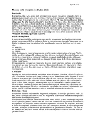 138
Maçons, como evangelizá-los à luz da Bíblia
Introdução
Evangelizar, não é uma tarefa fácil, principalmente quando nos vemos colocados frente a
pessoas que possuem uma forte convicção religiosa. Sabemos que a principal arma para
qualquer tipo de evangelismo, é o conhecimento (Os 4:6 - "O meu povo está sendo destru-
ído porque lhe falta o conhecimento."). Quando se conhece as falsas doutrinas, certamen-
te se torna mais fácil contestá-las através da bíblia. Com a maçonaria, mais importante ainda
se torna o conhecimento, já que esta é uma doutrina demoníaca, que não é apresentada
como religião, apesar de ser exatamente o culto racional a lúcifer. Vamos a partir de agora
conhecer um pouco mais sobre a maçonaria, que vem durante muitos anos enganando até
mesmo muitos filhos de Deus através de seus segredos nunca antes revelados (2Ts 2:3 -
"Ninguém de modo algum vos engane").
O que é a maçonaria
A maçonaria existe já ha centenas de anos, porém a maçonaria que funciona nos moldes
atuais, começou em 1717 na Inglaterra. Esta, se coloca como o chamado "sistema de mora-
lidade". A loja azul, que é a principal linha seguida pelos maçons, é dividida em três está-
gios:
=> aprendiz;
=> companheiro;
=> mestre.
Além da loja azul, a maçonaria apresenta uma formação mais completa, chamada Rito Es-
cocês, que é formada por 32 estágios, sendo o último, o "santuário". Como já foi falado ante-
riormente, a maçonaria se iniciou na Inglaterra, chegando aos Estados Unidos e Canadá
devido a migração. Hoje, existem só nos Estados Unidos, cerca de 5 milhões de maçons; 1
milhão no santuário.
Uma pessoa não entra para a maçonaria, já com o objetivo de fazer parte de uma religião,
mas acham que esta é uma união fraternal, não percebendo que o fim é puramente religio-
so. Crêem em um só deus para todas as religiões. O ritual maçônico é originado do paga-
nismo egípcio.
A iniciação
Quando um novo maçom se une a uma loja, tem que haver a chamada "cerimônia de inicia-
ção". Os maçons tiram parte da roupa do novo maçom deixando seu peito desnudo. É então
colocada uma venda nos olhos do iniciante, além de uma corda no pescoço. O novo mem-
bro é encaminhado até a sala mais externa da loja e a seguir é levado até a parte mais in-
terna, o altar. Neste momento, alguém coloca a ponta de uma faca no peito esquerdo do
iniciante ainda vendado. Este tem que fazer um juramento de sangue para não revelar os
segredos da maçonaria. No início, os rituais são camuflados para que os iniciantes não per-
cebam que há idolatria e paganismo egípcio associado a adoração da natureza.
Símbolos e rituais
O homem é bastante valorizado na maçonaria, pois possui o "princípio gerador da vida" , ou
seja, ele é o principal causador da vida. Na maçonaria, os símbolos estão bastante ligados à
sexualidade e em especial o pênis.
O maçom iniciante tem que vestir um avental de pelica branco, que na simbologia maçônica
cobre o princípio gerador da vida. Um dos principais símbolos da maçonaria é um compasso
sobreposto a um esquadro, onde o compasso representa o homem, e o esquadro, a mulher.
A ponta do compasso, que serve como base para se traçar o desenho, é o princípio gerador
da vida. Os maçons preferem dizer que isto significa a "geometria do universo". Em tudo is-
so, se explica o porque da mulher não ser aceita na maçonaria. Esta não possui o princípio
gerador da vida.
 