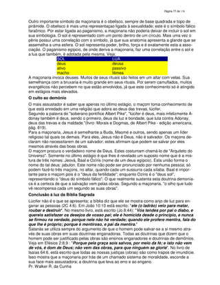 138
Outro importante símbolo da maçonaria é o obelisco, sempre de base quadrada e topo de
pirâmide. O obelisco é mais uma representaçao ligada à sexualidade; este é o símbolo fálico
faraônico. Por estar ligada ao paganismo, a maçonaria não poderia deixar de incluir o sol em
sua simbologia. O sol é representado com um ponto dentro de um círculo. Mais uma vez o
pênis possui uma correlação com o símbolo, já que sua anatomia apresenta a glande que se
assemelha a uma esfera. O sol representa poder, brilho, força e é exatamente esta a asso-
ciação. O paganismo egípcio, de onde deriva a maçonaria, faz uma correlação entre o sol e
a lua que também, é adotada pela mesma. Veja:
SOL LUA
deus deusa
ativo passivo
macho fêmea
A maçonaria invoca deuses. Muitos de seus rituais são feitos em um altar com velas. Sua
semelhança com a bruxaria é muito grande em seus rituais. Por serem camuflados, muitos
evangélicos não percebem no que estão envolvidos, já que este conhecimento só é atingido
em estágios mais elevados.
O culto ao demônio
O mais assustador é saber que apenas no último estágio, o maçom toma conhecimento de
que está enredado em uma religião que adora ao deus das trevas, lúcifer.
Segundo a palavra do "soberano pontífice Albert Pike", "lúcifer é deus, mais infelizmente A-
donay também é deus, sendo o primeiro, deus da luz e bondade, que luta contra Adonay,
deus das trevas e da maldade."(livro: Morais e Dogmas, de Albert Pike - edição americana,
pág. 819).
Para a maçonaria, Jesus é semelhante a Buda, Maomé e outros, sendo apenas um líder
religioso tal quais os demais. Para eles, Jesus não é Deus, não é salvador. Os maçons de-
claram não necessitarem de um salvador; estes afirmam que podem se salvar por eles
mesmos através das boas obras.
O maçom procura o verdadeiro nome de Deus. Estes costumam chamá-lo de "Arquiteto do
Universo". Somente no último estágio é que lhes é revelado um suposto nome que é a mis-
tura de três nomes: Jeová, Baal e Ozíris (nome de um deus egípcio). Esta união forma o
nome do tal deus: jabulon. Este nome não pode ser pronunciado por nenhuma pessoa; só
podem fazê-lo três maçons, no altar, quando cada um sussurra cada sílaba. Baal é impor-
tante para o maçom pois é o "deus da fertilidade"; enquanto Ozíris é o "deus sol",
representando o "deus do símbolo fálico". O que realmente sustenta esta doutrina demonía-
ca é a certeza de que a salvação vem pelas obras. Segundo a maçonaria, "o olho que tudo
vê recompensa cada um segundo as suas obras".
Conclusão à luz da Bíblia Sagrada
Lúcifer não é o que se apresenta; a bíblia diz que ele se mostra como anjo de luz para en-
ganar as pessoas (2C 4:6). Em João 10:10 está escrito: "ele (o ladrão) veio para matar,
roubar e destruir". No mesmo livro, está escrito (Jo 8:44): "Vós tendes por pai o diabo, e
quereis satisfazer os desejos de vosso pai; ele é homicida desde o princípio, e nunca
se firmou na verdade, porque nele não há verdade; quando ele profere mentira, fala do
que lhe é próprio; porque é mentiroso, e pai da mentira."
Satanás se utiliza sempre do argumento de que o homem pode salvar-se a si mesmo atra-
vés de suas obras em suas doutrinas enganadoras. Todas as doutrinas que dizem que o
homem pode ser justificado pelas obras são ensinos enganadores e doutrinas de demônios.
Veja em Efésios 2:8,9 : "Porque pela graça sois salvos, por meio da fé; e isto não vem
de vós, é dom de Deus; não vem das obras, para que ninguém se glorie". No livro de
Isaías 64:6, está escrito que todas as nossas justiças (obras) são como trapos de imundície.
Isso mostra que a maçonaria por trás de um chamado sistema de moralidade, esconde a
sua face mais assustadora; a doutrina que leva ao erro e ao engano.
Pr. Walker R. da Cunha
 