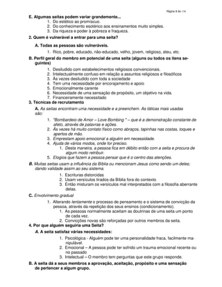 138
E. Algumas seitas podem variar grandemente...
1. Do estético ao promíscuo.
2. Do conhecimento esotérico aos ensinamentos muito simples.
3. Da riqueza e poder à pobreza e fraqueza.
2. Quem é vulnerável a entrar para uma seita?
A. Todas as pessoas são vulneráveis.
1. Rico, pobre, educado, não-educado, velho, jovem, religioso, ateu, etc.
B. Perfil geral do membro em potencial de uma seita (alguns ou todos os itens se-
guintes)
1. Desiludido com estabelecimentos religiosos convencionais.
2. Intelectualmente confuso em relação a assuntos religiosos e filosóficos
3. Às vezes desiludido com toda a sociedade
4. Tem uma necessidade por encorajamento e apoio
5. Emocionalmente carente
6. Necessidade de uma sensação de propósito, um objetivo na vida.
7. Financeiramente necessitado
3. Técnicas de recrutamento
A. As seitas encontram uma necessidade e a preenchem. As táticas mais usadas
são:
1. "Bombardeio de Amor – Love Bombing " – que é a demonstração constante de
afeto, através de palavras e ações.
2. Às vezes há muito contato físico como abraços, tapinhas nas costas, toques e
apertos de mão.
3. Emprestam apoio emocional a alguém em necessidade.
4. Ajuda de vários modos, onde for preciso.
1. Desta maneira, a pessoa fica em débito então com a seita e procura de
algum modo retribuir.
5. Elogios que fazem a pessoa pensar que é o centro das atenções.
B. Muitas seitas usam a influência da Bíblia ou mencionam Jesus como sendo um deles;
dando validade assim ao seu sistema.
1. Escrituras distorcidas
2. Usam versículos tirados da Bíblia fora do contexto
3. Então misturam os versículos mal interpretados com a filosofia aberrante
delas.
C. Envolvimento gradual
1. Alterando lentamente o processo de pensamento e o sistema de convicção da
pessoa, através da repetição dos seus ensinos (condicionamento).
1. As pessoas normalmente aceitam as doutrinas de uma seita um ponto
de cada vez.
2. Convicções novas são reforçadas por outros membros da seita.
4. Por que alguém seguiria uma Seita?
A. A seita satisfaz várias necessidades:
1. Psicológica - Alguém pode ter uma personalidade fraca, facilmente ma-
nipulável.
2. Emocional – A pessoa pode ter sofrido um trauma emocional recente ou
no passado
3. Intelectual – O membro tem perguntas que este grupo responde.
B. A seita dá a seus membros a aprovação, aceitação, propósito e uma sensação
de pertencer a algum grupo.
 