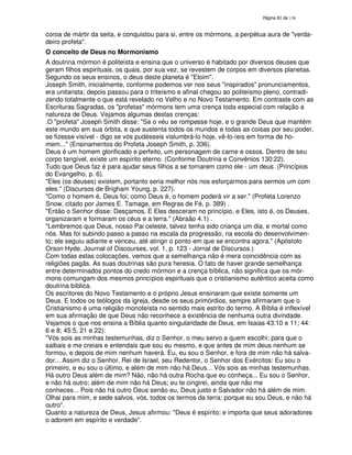 138
coroa de mártir da seita, e conquistou para si, entre os mórmons, a perpétua aura de "verda-
deiro profeta".
O conceito de Deus no Mormonismo
A doutrina mórmon é politeísta e ensina que o universo é habitado por diversos deuses que
geram filhos espirituais, os quais, por sua vez, se revestem de corpos em diversos planetas.
Segundo os seus ensinos, o deus deste planeta é "Eloim".
Joseph Smith, inicialmente, conforme podemos ver nos seus "inspirados" pronunciamentos,
era unitarista; depois passou para o triteísmo e afinal chegou ao politeísmo pleno, contradi-
zendo totalmente o que está revelado no Velho e no Novo Testamento. Em contraste com as
Escrituras Sagradas, os "profetas" mórmons tem uma crença toda especial com relação a
natureza de Deus. Vejamos algumas destas crenças:
.O "profeta" Joseph Smith disse: "Se o véu se rompesse hoje, e o grande Deus que mantém
este mundo em sua órbita, e que sustenta todos os mundos e todas as coisas por seu poder,
se fizesse visível - digo se vós pudésseis vislumbrá-lo hoje, vê-lo-íeis em forma de ho-
mem..." (Ensinamentos do Profeta Joseph Smith, p. 336).
Deus é um homem glorificado e perfeito, um personagem de carne e ossos. Dentro de seu
corpo tangível, existe um espírito eterno. (Conforme Doutrina e Convênios 130:22).
Tudo que Deus faz é para ajudar seus filhos a se tornarem como ele - um deus. (Princípios
do Evangelho, p. 6).
"Eles (os deuses) existem, portanto seria melhor nós nos esforçarmos para sermos um com
eles." (Discursos de Brigham Young, p. 227).
"Como o homem é, Deus foi; como Deus é, o homem poderá vir a ser." (Profeta Lorenzo
Snow, citado por James E. Tamage, em Regras de Fé, p. 389) .
"Então o Senhor disse: Desçamos. E Eles desceram no princípio, e Eles, isto é, os Deuses,
organizaram e formaram os céus e a terra." (Abraão 4.1) .
"Lembremos que Deus, nosso Pai celeste, talvez tenha sido criança um dia, e mortal como
nós. Mas foi subindo passo a passo na escala da progressão, na escola do desenvolvimen-
to; ele seguiu adiante e venceu, até atingir o ponto em que se encontra agora." (Apóstolo
Orson Hyde, Journal of Discourses, vol. 1, p. 123 - Jornal de Discursos.)
Com todas estas colocações, vemos que a semelhança não é mera coincidência com as
religiões pagãs. As suas doutrinas são pura heresia. O fato de haver grande semelhança
entre determinados pontos do credo mórmon e a crença bíblica, não significa que os mór-
mons comungam dos mesmos princípios espirituais que o cristianismo autêntico aceita como
doutrina bíblica.
Os escritores do Novo Testamento e o próprio Jesus ensinaram que existe somente um
Deus. E todos os teólogos da igreja, desde os seus primórdios, sempre afirmaram que o
Cristianismo é uma religião monoteísta no sentido mais estrito do termo. A Bíblia é inflexível
em sua afirmação de que Deus não reconhece a existência de nenhuma outra divindade.
Vejamos o que nos ensina a Bíblia quanto singularidade de Deus, em Isaias 43:10 e 11; 44:
6 e 8; 45:5, 21 e 22):
"Vós sois as minhas testemunhas, diz o Senhor, o meu servo a quem escolhi; para que o
saibais e me creiais e entendais que sou eu mesmo, e que antes de mim deus nenhum se
formou, e depois de mim nenhum haverá. Eu, eu sou o Senhor, e fora de mim não há salva-
dor... Assim diz o Senhor, Rei de Israel, seu Redentor, o Senhor dos Exércitos: Eu sou o
primeiro, e eu sou o último, e além de mim não há Deus... Vós sois as minhas testemunhas.
Há outro Deus além de mim? Não, não há outra Rocha que eu conheça... Eu sou o Senhor,
e não há outro; além de mim não há Deus; eu te cingirei, ainda que não me
conheces... Pois não há outro Deus senão eu, Deus justo e Salvador não há além de mim.
Olhai para mim, e sede salvos, vós, todos os termos da terra; porque eu sou Deus, e não há
outro".
Quanto a natureza de Deus, Jesus afirmou: "Deus é espírito; e importa que seus adoradores
o adorem em espírito e verdade".
 