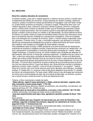 138
6.8 - NOVA ERA
Nova Era: estados alterados de consciência
O cérebro constitui, junto com a medula espinhal, o sistema nervoso central, e contém apro-
ximadamente dez bilhões de neurônios. O lado esquerdo do cérebro investiga, seleciona,
raciocina, analisa e transforma nossos pensamentos em linguagem, tudo com base na lógi-
ca. O lado direito centraliza as emoções, a intuição e criação. Poderíamos dizer que o he-
misfério esquerdo é ativo, masculino; enquanto o direito é passivo, feminino; o esquerdo
pensa; o direito sente. Embora os estudos revelem que os hemisférios esquerdo e direito
possuem funções particulares, não há consenso quanto à exata definição desses limites,
porque o cérebro continua sendo um mistério a ser desvendado. Os doutrinadores da Nova
Era deram um caráter místico à função do hemisfério direito; afirmam que nele está a chave
para a consciência cósmica. Calando-se o pensamento investigativo, criam-se condições
para uma interação com a energia do Universo. Assim, o homem precisa reaprender a pen-
sar, garantem. A mente crítica, ou seja, o hemisfério esquerdo, que distingue e confronta,
deveria ser periodicamente desligada para propiciar o desenvolvimento da mente intuitiva,
não analítica, mais receptiva à concepção de novas idéias e crenças.
Para estabelecer essa conexão, o MNE apresenta uma série de técnicas de relaxamento
originárias do ocultismo e religiões orientais. Essas técnicas conduzem ao “estado Alfa”, em
que o pensamento contemplativo é conduzido apenas pela orientação do “mestre”. Nessa
viagem fantasiosa, o iniciante torna-se um verme receptivo sem condições de defender-se
das heresias, além de ficar à mercê das “espíritos superiores”. O adepto entra em transe, em
“alfa”, e abre sua mente para a entrada de espíritos demoníacos. Os gurus do Movimento
sabem que a Nova Ordem Mundial inicia-se na mente do homem, e que somente alterando
seu modo racional de pensar será possível livrá-lo de suas crenças tradicionais. Um guru da
NE disse: “O homem deve transformar-se pela mudança de sua consciência para se encon-
trar com sua natureza divina. E para isso deverá usar várias técnicas orientais e ocultistas e
aplicá-las à mente, corpo e espírito”, como forma de conhecerem o “eu superior”. Todavia,
Deus fez o homem com uma mente racional, para tomar decisões, para distinguir, investigar,
analisar. O “estado alfa” é o canal por onde os demônios despejam suas teorias. É o estado
da inércia, do entorpecimento. Por essa razão o MNE ensina o uso de drogas que conduzem
ao transe; daí a recomendação da Ioga; daí as músicas da New Age, os incensos, as pintu-
ras e outras formas e meios de entrar no clima de relaxamento total.
Todavia, a Deus recomenda o estado de vigília:
“Sede sóbrios, vigiai.O vosso adversário, o diabo, anda em derredor, rugindo como
leão, buscando a quem possa tragar” (1 Pe 5.8).
A Bíblia recomenda que devemos meditar nos preceitos, nas maravilhas, nos decretos, nas
palavras de Deus (Sl 119). A Bíblia diz que
“lâmpada para os meus pés é a tua palavra, e luz para o meu caminho” (Sl 119.105).
A Bíblia recomenda a renovação da nossa mente e entendimento
“para que experimenteis qual seja a boa, agradável e perfeita vontade de Deus” (Rm
12.2).
Deus adverte:
“Tende cuidado para que ninguém vos faça presa sua, por meio de filosofias e vãs
sutilezas, segundo a tradição dos homens, segundo os rudimentos do mundo, e não
segundo Cristo” (1 Colossenses 2.8)
Nossa mente não deve ser corrompida e escravizada pelo diabo, mas deverá ser
“guardada em Cristo Jesus” (Filipenses 4.7)
porque Ele escreveu suas leis em nossa mente e em nosso coração (Hebreus 8.10). Se so-
mos morada do Espírito, não precisamos conhecer nenhum “Mestre Ascendido”; se Cristo
vive em nós, não precisamos entrar em transe para receber mensagens de “mestres” do a-
 