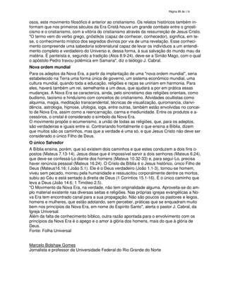 138
osos, este movimento filosófico é anterior ao cristianismo. Os relatos históricos também in-
formam que nos primeiros séculos da Era Cristã houve um grande combate entre o gnosti-
cismo e o cristianismo, com a vitória do cristianismo através da ressurreição de Jesus Cristo.
"O termo vem do verbo grego, gnõstikós (capaz de conhecer, conhecedor), significa, em te-
se, o conhecimento místico dos segredos divinos por via de uma revelação. Esse conheci-
mento compreende uma sabedoria sobrenatural capaz de levar os indivíduos a um entendi-
mento completo e verdadeiro do Universo e, dessa forma, à sua salvação do mundo mau da
matéria. É panteísta e, segundo a tradição (Atos 8.9-24), deve-se a Simão Mago, com o qual
o apóstolo Pedro travou polêmica em Samaria", diz o teólogo J. Cabral.
Nova ordem mundial
Para os adeptos da Nova Era, a partir da implantação de uma "nova ordem mundial", seria
estabelecido na Terra uma forma única de governo, um sistema econômico mundial, uma
cultura mundial, quando toda a educação, religiões e raças se uniriam em harmonia. Para
eles, haverá também um rei, semelhante a um deus, que ajudará a por em prática essas
mudanças. A Nova Era se caracteriza, ainda, pelo sincretismo das religiões orientais, como
budismo, taoísmo e hinduísmo com conceitos do cristianismo. Atividades ocultistas como
alquimia, magia, meditação transcendental, técnicas de visualização, quiromancia, clarivi-
dência, astrologia, hipnose, ufologia, ioga, entre outras, também estão envolvidas no concei-
to de Nova Era, assim como a reencarnação, carma e mediunidade. Entre os produtos e a-
cessórios, o cristal é considerado o símbolo da Nova Era.
O movimento propõe o ecumenismo, a união de todas as religiões, que, para os adeptos,
são verdadeiras e iguais entre si. Contrariando frontalmente o que ensina a Bíblia, dizem
que muitos são os caminhos, mas que a verdade é uma só, e que Jesus Cristo não deve ser
considerado o único Filho de Deus.
O único Salvador
A Bíblia ensina, porém, que só existem dois caminhos e que estes conduzem a dois fins o-
postos (Mateus 7.13-14). Jesus disse que é impossível servir a dois senhores (Mateus 6.24),
que deve-se confessá-Lo diante dos homens (Mateus 10.32-33) e, para seguí-Lo, precisa
haver renúncia pessoal (Mateus 16.24). O Cristo da Bíblia é o Jesus histórico, único Filho de
Deus (Mateus16.16; I João 5.1). Ele é o Deus verdadeiro (João 1.1-3), tornou-se homem,
viveu sem pecado, morreu pela humanidade e ressuscitou corporalmente dentre os mortos,
subiu ao Céu e está sentado à direita de Deus (1 Coríntios 15.1-16). É o único caminho que
leva a Deus (João 14.6; 1 Timóteo 2.5).
"O Movimento da Nova Era, na verdade, não tem originalidade alguma. Aproveita-se do am-
plo material existente nas diversas seitas e religiões. Nas próprias igrejas evangélicas a No-
va Era tem encontrado canal para a sua propagação. Não são poucos os pastores e leigos,
homens e mulheres, que estão adotando, sem perceber, práticas que se enquadram muito
bem nos princípios da Nova Era, em nome do Espírito Santo", alerta o pastor J. Cabral, da
Igreja Universal.
Além da falta de conhecimento bíblico, outra razão apontada para o envolvimento com os
princípios da Nova Era é o apego e o amor à glória dos homens, mais do que à glória de
Deus.
Fonte: Folha Universal
Marcelo Bolshaw Gomes
Jornalista e professor da Universidade Federal do Rio Grande do Norte
 