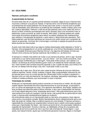 138
6.9 - OCULTISMO
Hipnose: porta para o ocultismo
A popularidade da hipnose
Durante estes dias de um suposto grande estresse e pressão, alega-se que a hipnose esta-
ria pronta a oferecer cura para as massas. A hipnose seria uma ferramenta terapêutica que
os profissionais de saúde poderiam tirar do baú para lutar contra o vício do fumo ou proble-
mas de obesidade; para administrar os problemas de ansiedade, medos e fobias; para curar
dor; superar depressão; melhorar a vida sexual das pessoas; para curar males tais como a
asma e a febre; enfrentar quimioterapia sem sentir náuseas; para curar ferimentos mais ra-
pidamente; e para aumentar as notas na escola. Além disso, a hipnose poderia ser usada
como parte do processo terapêutico para reduzir os efeitos colaterais dos medicamentos,
para acelerar a recuperação do paciente, e para reduzir o desconforto pós-operatório. Den-
tistas poderiam usar técnicas hipnóticas em conjunto com óxido nitroso com o propósito de
relaxar os pacientes, minimizar dor e hemorragia, e controlar a rejeição do paciente ao anes-
tésico durante as intervenções.
A parte mais triste disso tudo é que alguns cristãos desavisados estão dispostos a "tentar" a
hipnose. Uma propaganda em um jornal, publicada por uma Clínica Hipnoterápica (existe até
uma "Sociedade Americana para Hipnose Clínica"), fez algumas afirmações incríveis que
indicam como a técnica de hipnose realmente não é bíblica (i.e., da Nova Era):
A hipnose é o método mais efetivo de mudar a sua maneira de pensar, sentir e agir. Quando
você alinha a sua mente subconsciente - sua voz interior - com sua mente consciente, você
apaga crenças conflitantes que o restringem. Você pode então avançar, sem sabotar a si
mesmo. As técnicas da clínica hipnótica guiam você a um estado de mente relaxado e pací-
fico. Você mantém total controle enquanto aprende a usar o poder de toda a sua mente a fim
de criar um desejo forte de atingir o seu alvo. Você pode mudar a sua vida.
A hipnose não é algo novo. Ela já tem sido usada durante milhares de anos por feiticeiros,
médiuns espíritas, xamãs, hindus, budistas e iogues. Mas a popularidade crescente do uso
da hipnose para a cura no mundo secular tem influenciado muitos na Igreja a aceitarem a
hipnose como um meio de tratamento. Há médicos, dentistas, psiquiatras e psicólogos, não-
cristãos e cristãos professos, que recomendam e usam a hipnose.
Violentação da vontade
Ainda que um hipnotizador possa produzir somente um transe leve ou médio, ele não pode
impedir alguém hipnotizado de entrar espontaneamente na zona de perigo, a qual pode in-
cluir um senso de separação do corpo, uma aparente clarividência, alucinação, estados mís-
ticos similares aos descritos pelos místicos orientais, e até o que o pesquisador de hipnotis-
mo Ernest Higard descreve como "possessão demoníaca". Nós argumentaríamos que a hip-
nose pertence ao oculto em qualquer nível de transe, mas quando ela se aprofunda em seus
níveis, a hipnose está indubitavelmente ligada ao ocultismo.
Há controvérsias sobre se um hipnotizador pode ou não levar uma pessoa a fazer alguma
coisa contra a sua própria vontade. Muitos hipnotizadores dizem categoricamente que a von-
tade não pode ser violada. Mas a evidência aponta em outra direção. A hipnose aumenta a
capacidade de uma pessoa ser sugestionada a tal ponto que o sujeito crerá quase qualquer
coisa que o hipnotizador lhe disser - até mesmo ao ponto de ter uma alucinação mediante a
sugestão do hipnotizador. Durante a hipnose, as habilidades críticas de uma pessoa são
reduzidas de tal forma a ponto de criar o que tem sido chamado de "transe lógico", o que
aceita, sem discernimento, aquilo que normalmente pareceria irracional, ilógico e incompatí-
 