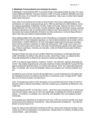 138
2. Meditação Transcendental com entoação de mantra
A Meditação Transcendental (MT) é uma das formas mais popularizadas da yoga. Foi o guru
indiano Maharishi Mahesh Yogi que introduziu a MT no mundo ocidental. Maharishi tem hoje
mais de 83 anos e é um homem rico, famoso e poderoso. Veja o que a revista Carta Capital
expôs sobre esse guru:
Esse velho ícone da Nova Era é hoje um dos homens mais ricos e poderosos do mundo,
controlando um império empresarial que já em 1993 era estimado em US$ 2 bilhões, incluin-
do vastas propriedades imobiliárias na Índia, hotéis na Europa, editoras nos EUA, universi-
dades Maharishi em três continentes, clínicas holísticas, lojas de alimentos naturais, parques
temáticos espirituais e até um partido político (Natural Law Party) presente nos EUA, em vá-
rias países da Europa Ocidental e Oriental e na Índia (onde leva o nome de Ajeya Bharat e
deixa mais claro seu ideário fundamentalista hindu).
Seus adeptos pagam bem caro pelos cursos introdutórios e avançados de Meditação Trans-
cendental (MT) e fazem doações regulares; os mais fanáticos dedicam-se de corpo e alma a
engrandecer o império Maharishi; os mais ricos pagam pequenas fortunas para conseguir
seus mantras secretos e pessoais. E estes não são poucos: a MT surgiu como mais uma
mania da contra-cultura dos anos 60, mas hoje é extremamente popular entre altos executi-
vos, militares e políticos, incluindo, por exemplo, o líder do Partido Conservador britânico,
William Hague.[8]
Há algum tempo anunciou-se que o próprio Maharishi iria bancar a construção bilionária
(US$ 1,65 bilhão) do edifício mais alto do mundo, o São Paulo Tower, na cidade de São
Paulo,[9] obedecendo os ditames da arquitetura védica da religião hindu.
A MT é um tipo de yoga mântrica. A palavra "mantra", em sânscrito, significa "libertação da
mente". São sílabas originárias de uma seita esotérica chinesa chamada Mi Tsung.[10] Para
alguns praticantes desinformados, os mantras são apenas "sons" sem significado aparente.
Mas, na verdade, são nomes de deidades hindus e/ou budistas com intensos poderes ocul-
tos.
Acreditamos que uma boa maneira de percebermos o mundo tenebroso por trás desse tipo
de meditação é lermos os testemunhos de dois ex-instrutores (Joan e Craig) de MT, relata-
dos no livro Occult Invasion, de Dave Hunt:
Joan: A iniciação que cada um tem de passar é uma cerimônia de louvor hindu em honra a
deuses hindus e mestres ascendidos, incluindo o próprio guru já falecido de Maharishi, cha-
mado Dev.
Como professora de MT, fui instruída a mentir... dizer-lhes (aos iniciantes) que o mantra que
nós tínhamos dado a eles era um som sem significado, a repetição do mantra os ajudaria a
relaxar – no entanto, na verdade, era o nome de uma deidade hindu com poderes ocultos
tremendos.
Para aqueles que realmente se envolveram com isso, a MT era como ter tomado uma espa-
çonave para outro estado de consciência... Eles eventualmente acreditariam... que eles po-
deriam se tornar Deus".[11]
Craig: Eu estava profundamente envolvido em MT por vários anos antes de começar a reco-
nhecer que tinha me associado a uma seita hindu. Àquela altura, no entanto, já estava muito
comprometido... para retroceder...
 