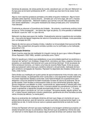 138
Centenas de pessoas, de várias partes do mundo, estudaram por um mês com Maharishi na
Europa para se tornarem professores de MT... e o efeito que isso teve foi às vezes muito
tenebroso.
Alguns viram espíritos grotescos sentados junto deles enquanto meditavam. Alguns foram
atacados pelos espíritos. Outros [foram]... tomados por uma fúria cega, até com o impulso
para cometer assassinato... Maharishi explicou que carmas ruins de vidas passadas esta-
vam sendo trabalhados – uma parte necessária da nossa jornada para uma "consciência
mais elevada".
Finalmente eu alcancei a Consciência da Unidade... No entanto, o sentimento eufórico inicial
de que eu "tinha conseguido"... em breve deu lugar ao pânico. Eu tinha perdido a habilidade
de decidir o que era "real" e o que não era.
Maharishi me disse para parar de meditar. Gradualmente retornei à aparência de normalida-
de – mas sofria de lapsos freqüentes de retorno à Consciência da Unidade, muito parecidos
com um lampejo de LSD.
Depois de retornar para os Estados Unidos, trabalhei na Universidade Internacional de Ma-
harishi. Meu companheiro de quarto cometeu suicídio e eu fui confinado a uma instituição
psiquiátrica".[12]
3. Meditação Dinâmica
Quem inventou esse tipo de meditação foi ninguém menos do que o guru indiano Bhagwan
Shree Rajneesh (1932-1990), também conhecido como "Osho".
Osho foi aquele guru indiano que estabeleceu a sua comunidade espiritual (os esotéricos a
chamam de "ashram") em Antelope, Oregon/EUA, reivindicou ser Deus, angariou fortunas e
precipitou um escândalo internacional com suas cerimônias tântricas*. Entre as posses de
Osho constavam terrenos, um hotel e uma frota de noventa Rolls-Royce. Entre as acusa-
ções que pesavam sobre esse guru esotérico estavam a de perversão, realização de lava-
gem cerebral e sonegação de impostos. Rajneesh foi deportado dos Estados Unidos para a
Índia, onde morreu.
Osho dividia sua meditação em quatro partes de aproximadamente trinta minutos cada uma.
Na primeira sessão, os participantes eram conduzidos a uma taquipnéia forçada realizando
incursões respiratórias rápidas e profundas. Esta hiperventilação era supostamente para
despertar a força da serpente Kundalini localizada na base da coluna do praticante. Na se-
gunda sessão, eram levados a extravasarem todos os seus sentimentos gritando (alguns
alunos chegavam a se debater no chão), contorcendo-se, esperneando e rolando pelo chão.
Pareciam crianças tendo ataques de raiva. A terceira sessão era semelhante à primeira: vol-
tavam a apresentar a taquipnéia forçada acompanhada do som "uh-uh-uh-uh...". O corpo
pulava sem parar e tornavam-se "um com a energia". Na quarta sessão, alguém gritava "pa-
re!", e todos ficavam totalmente imóveis (catatônicos), geralmente de olhos fechados durante
vários minutos de silêncio ("a mente pára").
Alguns ex-praticantes da meditação dinâmica afirmam que chega um momento em que a
pessoa deixa de pensar, para de raciocinar, parece que todos os pensamentos fogem e os
problemas se vão. A mente torna-se vazia e a pessoa aparentemente se isola do mundo
exterior.
Críticos de Rajneesh afirmam que essa meditação é uma lavagem cerebral que propicia um
estado temporário de paz na consciência. Eles afirmam que os problemas íntimos de cada
um retornam à mente depois de se passar algum período de tempo sem praticar essa medi-
 