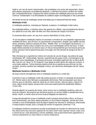 138
tação e, em vez de serem solucionados, são protelados e às vezes até esquecidos. Assim,
para afastar (esquecer) os problemas pessoais, o indivíduo fica preso a prática da medita-
ção. Conseqüentemente, a pessoa fica cativa à prática da meditação para que sua mente
continue "anestesiada" e as dificuldades do cotidiano sejam amordaçadas e não a pertubem.
Há tantas formas de meditação sendo ensinadas que é impossível listá-las todas.
Meditação Cristã
A meditação esotérica, motivada por Satanás, é passiva. A meditação cristã é ativa.
Na meditação bíblica, o indivíduo deve não apenas ler a Bíblia, mas principalmente decorá-
la e aplicá-la à sua vida, além de falar com Deus através da oração e do louvor.
O reverendo Bob Larson, em seu livro Larson’s New Book of Cults, afirma:
"A raiz da palavra meditação implica um processo ruminativo de uma digestão vagarosa das
verdades de Deus. Isso envolve um pensamento concentrativo, dirigido, que medita nas leis,
obras, preceitos, palavra e pessoa de Deus. "Medite nEle", é a mensagem da Escritura. [...]
A meditação mística cultua o próprio ser como uma manifestação interior de Deus. A medi-
tação bíblica estende-se ao exterior para um Deus transcendental que nos levanta acima da
nossa natureza interna pecaminosa para comungar com Ele através do sangue do Seu Fi-
lho".[13]
Não interessa se a experiência mística vem através do uso de drogas, da prática de yoga,
canalização, MT, mediunidade, hipnose, experiências de quase-morte, cromoterapia ou de
qualquer outra metodologia. O processo de buscar orientação espiritual não no Deus da Bí-
blia, mas em um "deus" (o "Eu Superior") que alega-se estar dentro de cada ser humano, é
uma ilusão satânica. Temos diversos testemunhos de ex-esotéricos que afirmam ter tido
contatos, durante a prática da meditação mística, com demônios disfarçados até de "Jesus
Cristo".
Meditação Esotérica x Meditação Cristã
As duas maiores divergências entre a meditação esotérica e a cristã são:
A primeira é que a meditação cristã não aceita esvaziar a mente ("a cessação do pensamen-
to"). Mente vazia é alvo fácil para a possessão demoníaca. Não se esqueçam que Jesus
afirmou que um demônio, após ter saído de um certo homem, retornou para o mesmo ho-
mem, algum tempo depois, porque este continuava espiritualmente desabitado (Mateus
12.43 a 45).
Quando alguém se ausenta da mente, como ocorre com a meditação esotérica, esta vira
terra de ninguém, tão propícia aos demônios quanto um terreno baldio a assaltantes de su-
búrbio. Assim, a mente vazia torna-se local privilegiado do satanismo.
A segunda divergência é que a meditação cristã é sempre direcionada a Deus, às Suas o-
bras maravilhosas, aos Seus sábios preceitos e à Sua Palavra Sagrada. Jamais ela é dire-
cionada a uma contemplação vazia de algum aspecto da natureza e, tampouco, direcionada
à nossa própria intuição, pois o coração do homem é enganoso (Jeremias 17.9).
A meditação esotérica caracteriza-se pela exacerbação da intuição em detrimento da razão.
Ela utiliza como isca recursos capazes de nos fazer sentir mais e pensar menos; mais urros
e menos louvor; mais devaneios e menos realidade; mais autoconhecimento egocêntrico e
menos cristocêntrico ou mais niilismo e menos cristianismo.
 