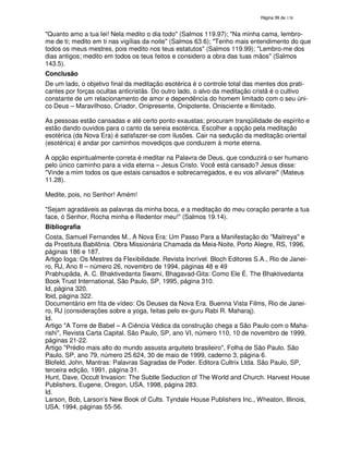 138
"Quanto amo a tua lei! Nela medito o dia todo" (Salmos 119.97); "Na minha cama, lembro-
me de ti; medito em ti nas vigílias da noite" (Salmos 63.6); "Tenho mais entendimento do que
todos os meus mestres, pois medito nos teus estatutos" (Salmos 119.99); "Lembro-me dos
dias antigos; medito em todos os teus feitos e considero a obra das tuas mãos" (Salmos
143.5).
Conclusão
De um lado, o objetivo final da meditação esotérica é o controle total das mentes dos prati-
cantes por forças ocultas anticristãs. Do outro lado, o alvo da meditação cristã é o cultivo
constante de um relacionamento de amor e dependência do homem limitado com o seu úni-
co Deus – Maravilhoso, Criador, Onipresente, Onipotente, Onisciente e Ilimitado.
As pessoas estão cansadas e até certo ponto exaustas; procuram tranqüilidade de espírito e
estão dando ouvidos para o canto da sereia esotérica. Escolher a opção pela meditação
esotérica (da Nova Era) é satisfazer-se com ilusões. Cair na sedução da meditação oriental
(esotérica) é andar por caminhos movediços que conduzem à morte eterna.
A opção espiritualmente correta é meditar na Palavra de Deus, que conduzirá o ser humano
pelo único caminho para a vida eterna – Jesus Cristo. Você está cansado? Jesus disse:
"Vinde a mim todos os que estais cansados e sobrecarregados, e eu vos aliviarei" (Mateus
11.28).
Medite, pois, no Senhor! Amém!
"Sejam agradáveis as palavras da minha boca, e a meditação do meu coração perante a tua
face, ó Senhor, Rocha minha e Redentor meu!" (Salmos 19.14).
Bibliografia
Costa, Samuel Fernandes M., A Nova Era: Um Passo Para a Manifestação do "Maitreya" e
da Prostituta Babilônia. Obra Missionária Chamada da Meia-Noite, Porto Alegre, RS, 1996,
páginas 186 e 187.
Artigo Ioga: Os Mestres da Flexibilidade. Revista Incrível. Bloch Editores S.A., Rio de Janei-
ro, RJ, Ano II – número 26, novembro de 1994, páginas 48 e 49
Prabhupãda, A. C. Bhaktivedanta Swami, Bhagavad-Gita: Como Ele É. The Bhaktivedanta
Book Trust International, São Paulo, SP, 1995, página 310.
Id, página 320.
Ibid, página 322.
Documentário em fita de vídeo: Os Deuses da Nova Era. Buenna Vista Films, Rio de Janei-
ro, RJ (considerações sobre a yoga, feitas pelo ex-guru Rabi R. Maharaj).
Id.
Artigo "A Torre de Babel – A Ciência Védica da construção chega a São Paulo com o Maha-
rishi", Revista Carta Capital. São Paulo, SP, ano VI, número 110, 10 de novembro de 1999,
páginas 21-22.
Artigo "Prédio mais alto do mundo assusta arquiteto brasileiro", Folha de São Paulo. São
Paulo, SP, ano 79, número 25.624, 30 de maio de 1999, caderno 3, página 6.
Blofeld, John, Mantras: Palavras Sagradas de Poder. Editora Cultrix Ltda. São Paulo, SP,
terceira edição, 1991, página 31.
Hunt, Dave, Occult Invasion: The Subtle Seduction of The World and Church. Harvest House
Publishers, Eugene, Oregon, USA, 1998, página 283.
Id.
Larson, Bob, Larson’s New Book of Cults. Tyndale House Publishers Inc., Wheaton, Illinois,
USA, 1994, páginas 55-56.
 