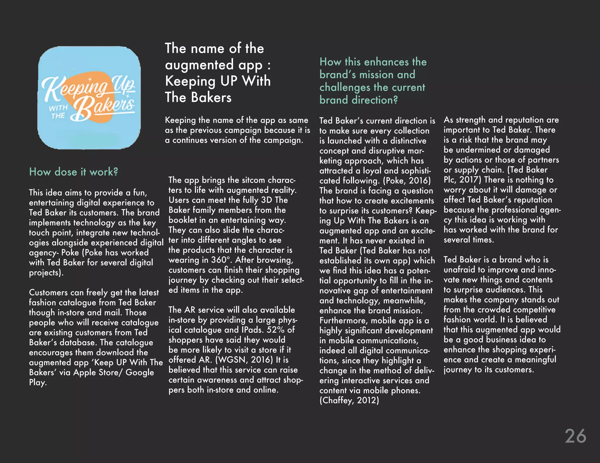 The app brings the sitcom charac-
ters to life with augmented reality.
Users can meet the fully 3D The
Baker family members from the
booklet in an entertaining way.
They can also slide the charac-
ter into different angles to see
the products that the character is
wearing in 360º. After browsing,
customers can finish their shopping
journey by checking out their select-
ed items in the app.
The AR service will also available
in-store by providing a large phys-
ical catalogue and IPads. 52% of
shoppers have said they would
be more likely to visit a store if it
offered AR. (WGSN, 2016) It is
believed that this service can raise
certain awareness and attract shop-
pers both in-store and online.
As strength and reputation are
important to Ted Baker. There
is a risk that the brand may
be undermined or damaged
by actions or those of partners
or supply chain. (Ted Baker
Plc, 2017) There is nothing to
worry about it will damage or
affect Ted Baker’s reputation
because the professional agen-
cy this idea is working with
has worked with the brand for
several times.
Ted Baker is a brand who is
unafraid to improve and inno-
vate new things and contents
to surprise audiences. This
makes the company stands out
from the crowded competitive
fashion world. It is believed
that this augmented app would
be a good business idea to
enhance the shopping experi-
ence and create a meaningful
journey to its customers.
26
The name of the
augmented app :
Keeping UP With
The Bakers
Keeping the name of the app as same
as the previous campaign because it is
a continues version of the campaign.
How dose it work?
This idea aims to provide a fun,
entertaining digital experience to
Ted Baker its customers. The brand
implements technology as the key
touch point, integrate new technol-
ogies alongside experienced digital
agency- Poke (Poke has worked
with Ted Baker for several digital
projects).
Customers can freely get the latest
fashion catalogue from Ted Baker
though in-store and mail. Those
people who will receive catalogue
are existing customers from Ted
Baker’s database. The catalogue
encourages them download the
augmented app ‘Keep UP With The
Bakers’ via Apple Store/ Google
Play.
How this enhances the
brand’s mission and
challenges the current
brand direction?
Ted Baker’s current direction is
to make sure every collection
is launched with a distinctive
concept and disruptive mar-
keting approach, which has
attracted a loyal and sophisti-
cated following. (Poke, 2016)
The brand is facing a question
that how to create excitements
to surprise its customers? Keep-
ing Up With The Bakers is an
augmented app and an excite-
ment. It has never existed in
Ted Baker (Ted Baker has not
established its own app) which
we find this idea has a poten-
tial opportunity to fill in the in-
novative gap of entertainment
and technology, meanwhile,
enhance the brand mission.
Furthermore, mobile app is a
highly significant development
in mobile communications,
indeed all digital communica-
tions, since they highlight a
change in the method of deliv-
ering interactive services and
content via mobile phones.
(Chaffey, 2012)
 