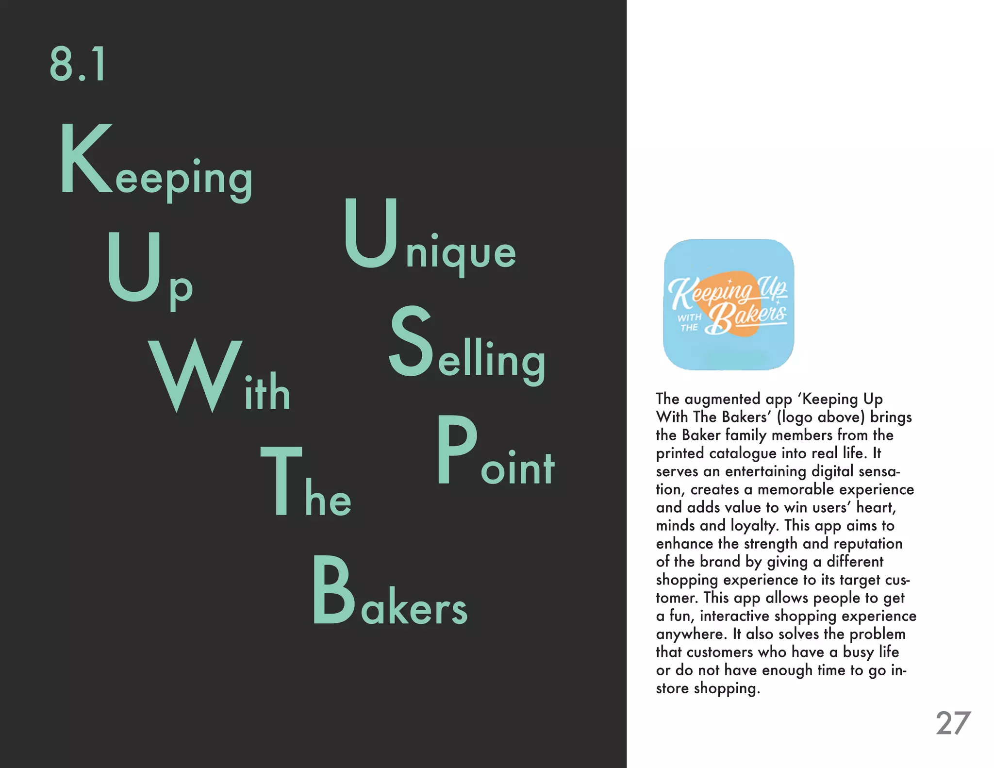 27
Unique
Selling
Point
The augmented app ‘Keeping Up
With The Bakers’ (logo above) brings
the Baker family members from the
printed catalogue into real life. It
serves an entertaining digital sensa-
tion, creates a memorable experience
and adds value to win users’ heart,
minds and loyalty. This app aims to
enhance the strength and reputation
of the brand by giving a different
shopping experience to its target cus-
tomer. This app allows people to get
a fun, interactive shopping experience
anywhere. It also solves the problem
that customers who have a busy life
or do not have enough time to go in-
store shopping.
Keeping
Up
With
The
Bakers
8.1
 