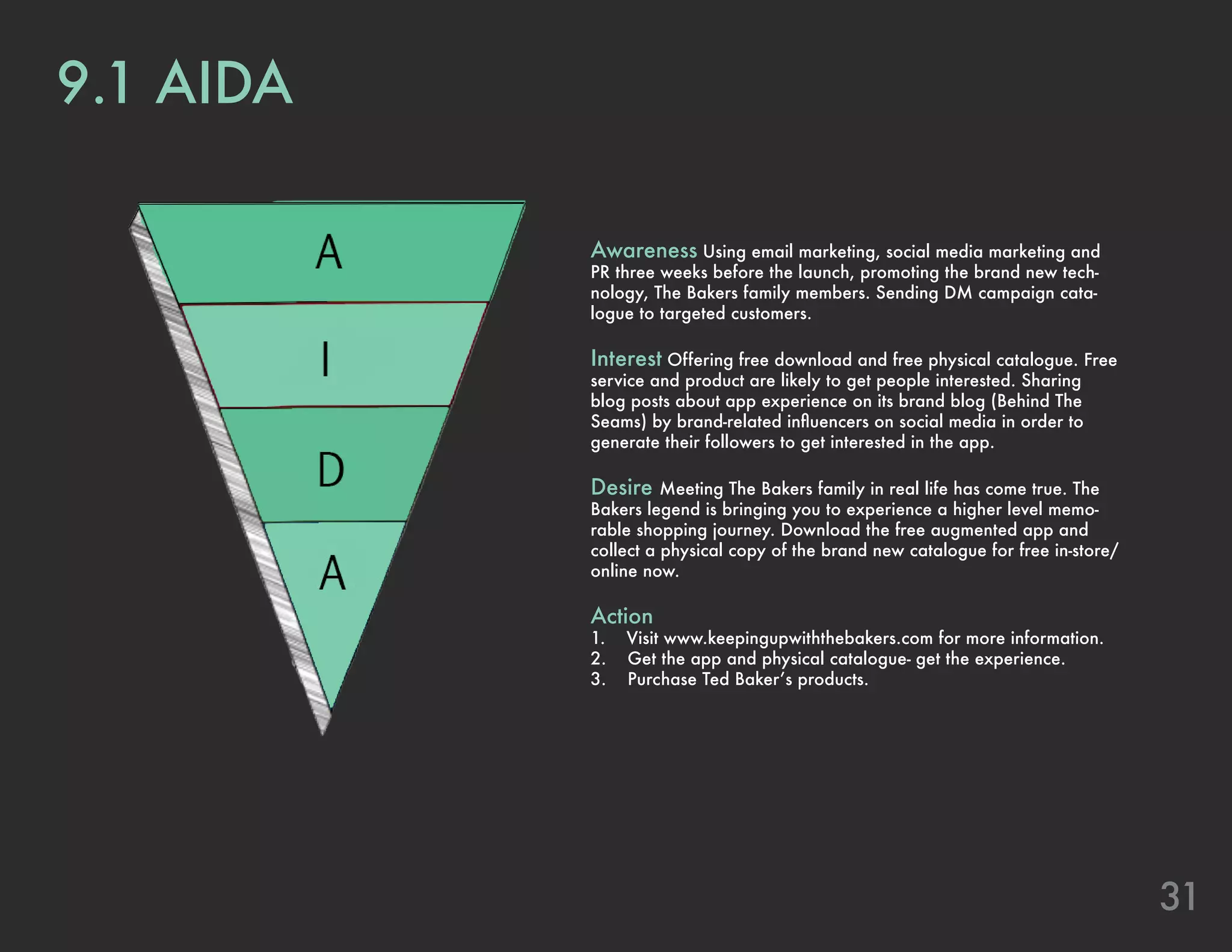 31
9.1 AIDA
Awareness Using email marketing, social media marketing and
PR three weeks before the launch, promoting the brand new tech-
nology, The Bakers family members. Sending DM campaign cata-
logue to targeted customers.
Interest Offering free download and free physical catalogue. Free
service and product are likely to get people interested. Sharing
blog posts about app experience on its brand blog (Behind The
Seams) by brand-related influencers on social media in order to
generate their followers to get interested in the app.
Desire Meeting The Bakers family in real life has come true. The
Bakers legend is bringing you to experience a higher level memo-
rable shopping journey. Download the free augmented app and
collect a physical copy of the brand new catalogue for free in-store/
online now.
Action
1. Visit www.keepingupwiththebakers.com for more information.
2. Get the app and physical catalogue- get the experience.
3. Purchase Ted Baker’s products.
 