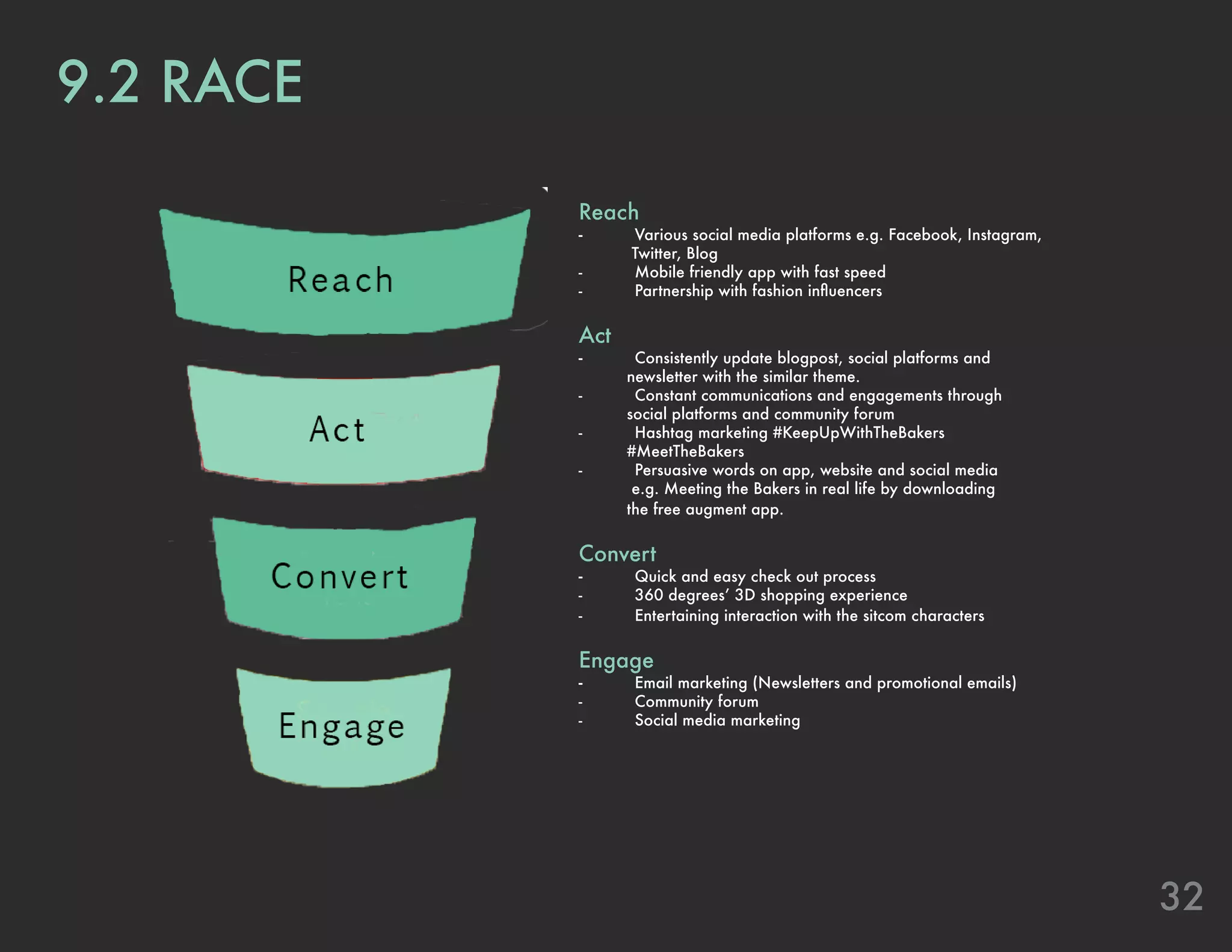 32
9.2 RACE
Reach
-	 Various social media platforms e.g. Facebook, Instagram,
Twitter, Blog
-	 Mobile friendly app with fast speed
-	 Partnership with fashion influencers
Act
-	 Consistently update blogpost, social platforms and
newsletter with the similar theme.
-	 Constant communications and engagements through
social platforms and community forum
-	 Hashtag marketing #KeepUpWithTheBakers
#MeetTheBakers
-	 Persuasive words on app, website and social media
e.g. Meeting the Bakers in real life by downloading
the free augment app.
Convert
-	 Quick and easy check out process
-	 360 degrees’ 3D shopping experience
-	 Entertaining interaction with the sitcom characters
Engage
-	 Email marketing (Newsletters and promotional emails)
-	 Community forum
-	 Social media marketing
 