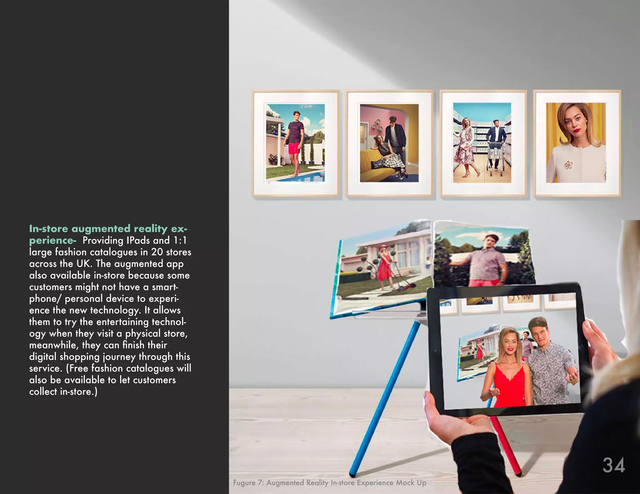 34
In-store augmented reality ex-
perience- Providing IPads and 1:1
large fashion catalogues in 20 stores
across the UK. The augmented app
also available in-store because some
customers might not have a smart-
phone/ personal device to experi-
ence the new technology. It allows
them to try the entertaining technol-
ogy when they visit a physical store,
meanwhile, they can finish their
digital shopping journey through this
service. (Free fashion catalogues will
also be available to let customers
collect in-store.)
Fugure 7: Augmented Reality In-store Experience Mock Up
 