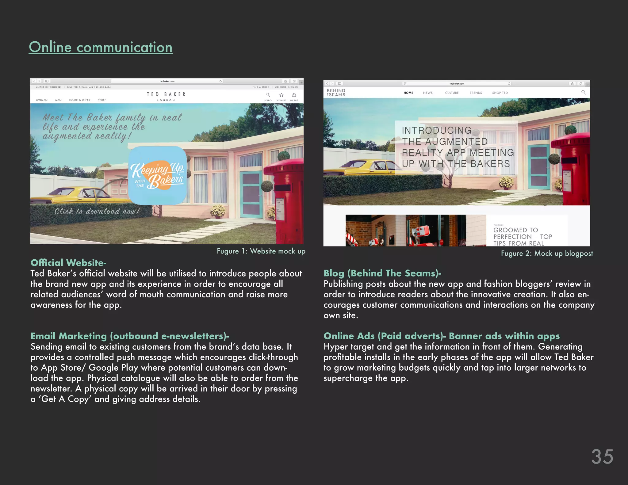 35
Online communication
Official Website-
Ted Baker’s official website will be utilised to introduce people about
the brand new app and its experience in order to encourage all
related audiences’ word of mouth communication and raise more
awareness for the app.
Email Marketing (outbound e-newsletters)-
Sending email to existing customers from the brand’s data base. It
provides a controlled push message which encourages click-through
to App Store/ Google Play where potential customers can down-
load the app. Physical catalogue will also be able to order from the
newsletter. A physical copy will be arrived in their door by pressing
a ‘Get A Copy’ and giving address details.
Blog (Behind The Seams)-
Publishing posts about the new app and fashion bloggers’ review in
order to introduce readers about the innovative creation. It also en-
courages customer communications and interactions on the company
own site.
Online Ads (Paid adverts)- Banner ads within apps
Hyper target and get the information in front of them. Generating
profitable installs in the early phases of the app will allow Ted Baker
to grow marketing budgets quickly and tap into larger networks to
supercharge the app.
Fugure 1: Website mock up Fugure 2: Mock up blogpost
 