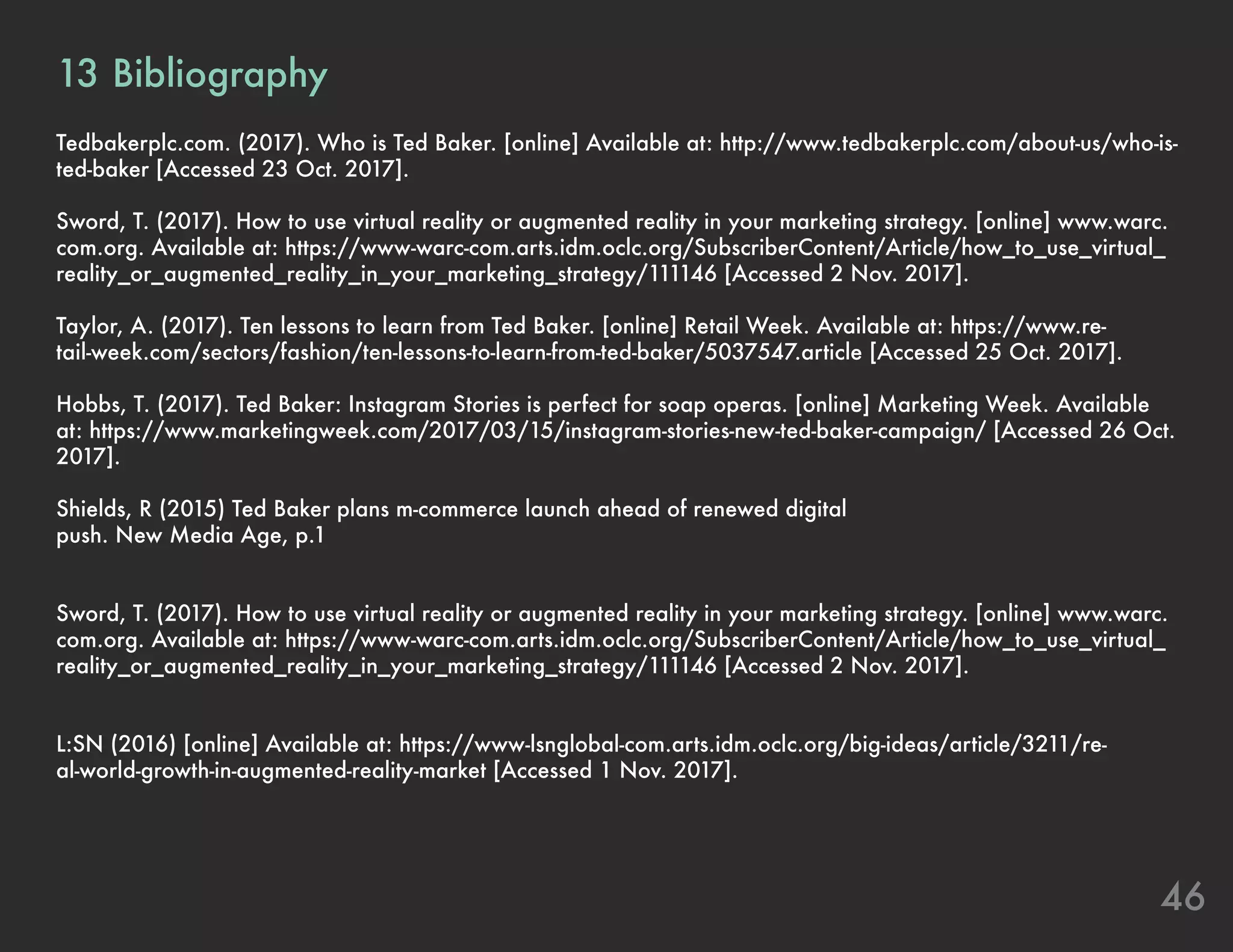 46
13	Bibliography
Tedbakerplc.com. (2017). Who is Ted Baker. [online] Available at: http://www.tedbakerplc.com/about-us/who-is-
ted-baker [Accessed 23 Oct. 2017].
Sword, T. (2017). How to use virtual reality or augmented reality in your marketing strategy. [online] www.warc.
com.org. Available at: https://www-warc-com.arts.idm.oclc.org/SubscriberContent/Article/how_to_use_virtual_
reality_or_augmented_reality_in_your_marketing_strategy/111146 [Accessed 2 Nov. 2017].
Taylor, A. (2017). Ten lessons to learn from Ted Baker. [online] Retail Week. Available at: https://www.re-
tail-week.com/sectors/fashion/ten-lessons-to-learn-from-ted-baker/5037547.article [Accessed 25 Oct. 2017].
Hobbs, T. (2017). Ted Baker: Instagram Stories is perfect for soap operas. [online] Marketing Week. Available
at: https://www.marketingweek.com/2017/03/15/instagram-stories-new-ted-baker-campaign/ [Accessed 26 Oct.
2017].
Shields, R (2015) Ted Baker plans m-commerce launch ahead of renewed digital
push. New Media Age, p.1
Sword, T. (2017). How to use virtual reality or augmented reality in your marketing strategy. [online] www.warc.
com.org. Available at: https://www-warc-com.arts.idm.oclc.org/SubscriberContent/Article/how_to_use_virtual_
reality_or_augmented_reality_in_your_marketing_strategy/111146 [Accessed 2 Nov. 2017].
L:SN (2016) [online] Available at: https://www-lsnglobal-com.arts.idm.oclc.org/big-ideas/article/3211/re-
al-world-growth-in-augmented-reality-market [Accessed 1 Nov. 2017].
 