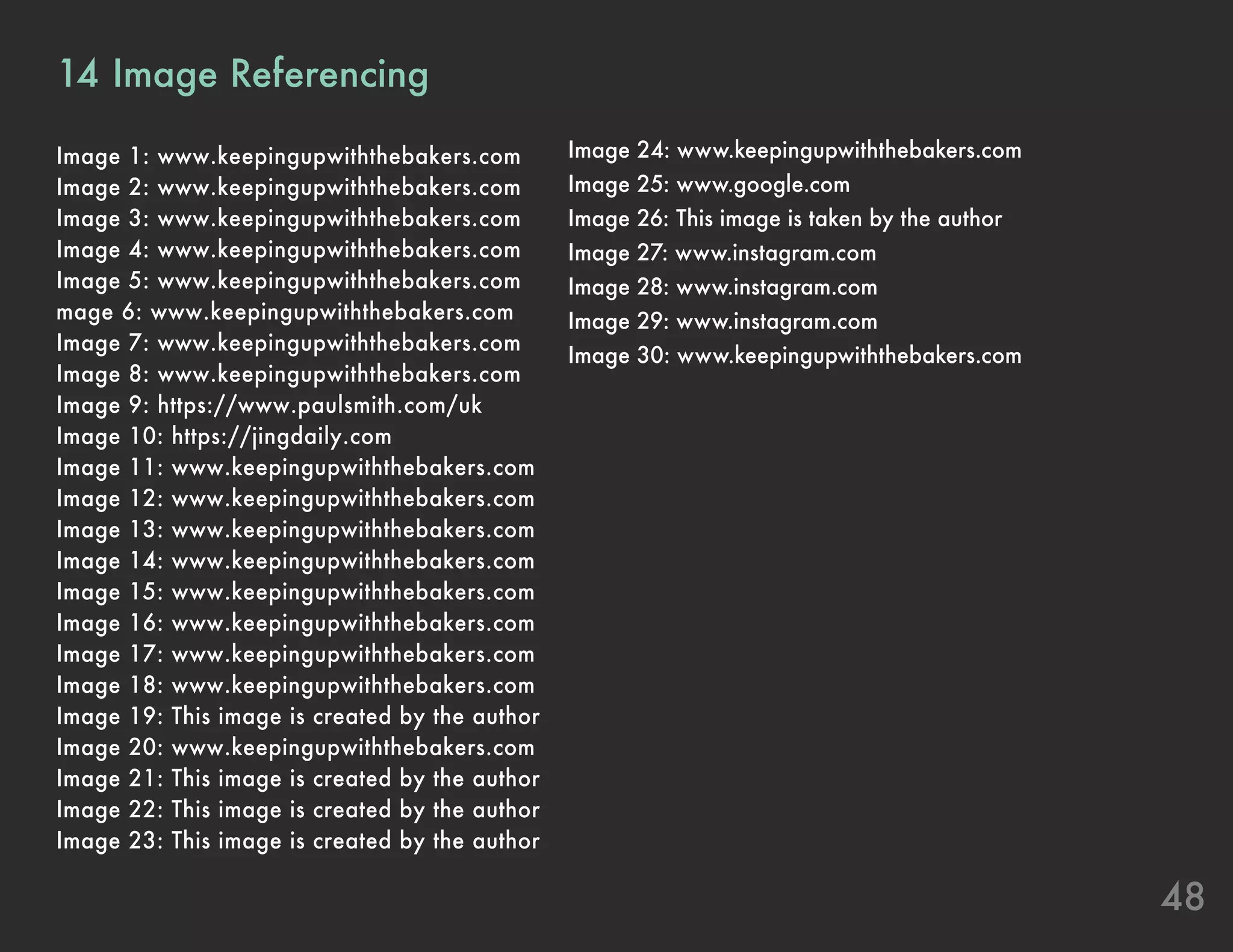 48
14	Image Referencing
Image 1: www.keepingupwiththebakers.com
Image 2: www.keepingupwiththebakers.com
Image 3: www.keepingupwiththebakers.com
Image 4: www.keepingupwiththebakers.com
Image 5: www.keepingupwiththebakers.com
mage 6: www.keepingupwiththebakers.com
Image 7: www.keepingupwiththebakers.com
Image 8: www.keepingupwiththebakers.com
Image 9: https://www.paulsmith.com/uk
Image 10: https://jingdaily.com
Image 11: www.keepingupwiththebakers.com
Image 12: www.keepingupwiththebakers.com
Image 13: www.keepingupwiththebakers.com
Image 14: www.keepingupwiththebakers.com
Image 15: www.keepingupwiththebakers.com
Image 16: www.keepingupwiththebakers.com
Image 17: www.keepingupwiththebakers.com
Image 18: www.keepingupwiththebakers.com
Image 19: This image is created by the author
Image 20: www.keepingupwiththebakers.com
Image 21: This image is created by the author
Image 22: This image is created by the author
Image 23: This image is created by the author
Image 24: www.keepingupwiththebakers.com
Image 25: www.google.com
Image 26: This image is taken by the author
Image 27: www.instagram.com
Image 28: www.instagram.com
Image 29: www.instagram.com
Image 30: www.keepingupwiththebakers.com
 