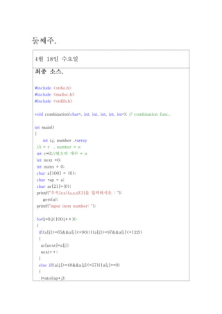 둘째주.

4월 18일 수요일

   소스.
최종 소스.

#include <stdio.h>
#include <malloc.h>
#include <stdlib.h>


void combination(char*, int, int, int, int, int*); // combination func..


int main()
{
        int i,j, number ,*array
 //i = r , number = n
 int c=0;//원소의 개수 = n
 int next =0;
 int nums = 0;
 char a[100] = {0};
 char *ap = a;
 char ar[21]={0};
    printf("수식[ex){a,s,d}3]을 입력하시오 : ");
        gets(a);
 printf("input item number: ");


 for(j=0;j<100;j++)Ð
 {
    if((a[j]>=65&&a[j]<=90)||(a[j]>=97&&a[j]<=122))
    {
     ar[next]=a[j];
     next++;
    }
    else if((a[j]>=48&&a[j]<=57)||a[j]==0)
    {
     i=atoi(ap+j);
 