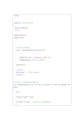 break
     }
 }
 while(1)// count 증가부분
 {
     if(ar[c]==0)break
     c++;}


 printf("%dn",c);
 printf("%d",i);




         // create memory..
         array = (int*)malloc(sizeof(int)*(c+1));



               printf("n* %d - combination >n", i);
               combination(ar, 0, 0, i, c, array);


         printf("n");


//           getch();
         free(array);    // free memory..
         return 0;
}


// recursive combination function..
void combination(char *ar, int now, int count, int step, int number, int*
array)
{
         int i;


         *(array+count) = now;


         if (count == step)     // search r-combination ..
         {
 