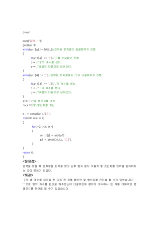 p=arr;


puts("입력 : ");
gets(arr1);
while(arr1[a] != NULL)//입력된 문자열이 없을때까지 진행
{
         if(arr1[a] == ']')//‘]’를 만날때만 진행
         b++;//‘]’의 계수를 센다.
         a++;//배열의 다음으로 넘어간다.
}
while(arr1[d] != ']')//입력된 문자열에서 ‘]’이 나올때끼지 진행
{
         if(arr1[d] == ',')//‘,’의 계수를 센다.
         c++;//‘,’의 계수를 센다.
         d++;//배열의 다음으로 넘어간다.
}
e=b-1;//몇 행인지를 계산
f=c+1;//몇 열인지를 계산


p1 = strtok(arr1,"[,]");
for(i=0; i<e; i++)
{
         for(j=0; j<f; j++)
         {
               arr[i][j] = atoi(p1);
               p1 = strtok(NULL, "[,]");
         }
}
return 0;
}
<문제점>
입력을 받을 때 문자열을 입력을 받고 난후 행과 열도 어떻게 할 것인지를 입력을 받아야하
는 것이 문제가 되었다.
<해결>
‘]‘의 총 계수를 파악을 한 다음 한 개를 빼주면 몇 행인지를 판단을 할 수가 있었습니다.
‘,’으로 열의 개수를 판단을 해주었는데 []괄호안에 콤마의 개수에서 한 개를 더해주면 몇
열인지를 판단을 할 수가 있었습니다.
 