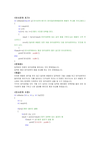 <반사관계 초기>
int reflexive(intx,int* y)//반사관계 함수의 정의(일차원배열로써 배열의 주소를 가지고왔다.)
{
           int i,result=0;
           int s=0;
           for(i=0; i<x; i++)//행의 수만큼 반복을 한다.
           {
                  result = *(y+s)+result;//대각성분에 있는 값의 합을 구한다.(y는 배열의 시작 주
소이다.)
                  s=s+6;//일차원 배열로 보면 처음 대각성분부터 다음 대각성분까지는 ‘6’만큼 차
이가 난다.
           }
if(result==x)//반사관계에서는 행과 대각성분의 합이 같으면 반사관계이다.
           printf("반사관계 : yesn");
else
           printf("반사관계 : non");
}
<문제점>
입력받은 만큼의 대각성분을 찾아내는 것이 문제였습니다.
입력된 행과 대각성분의 합을 비교를 하는 것이 문제였습니다.
<해결>
이차원 배열로 생각을 하지 않고 일차원 배열로서 입력받은 것을 나열을 하고 대각성분끼리
얼마만큼 차이가나는 지를 알아보니 다각성분 끼리는 6 만큼의 차이가나서 초기 배열의 주
소에서 계속 6만큼씩 더하면서 모든 대각성분의 값을 알 수가 있었습니다.
각각의 대각성분을 모두 구할 수가 있어서 이것을 입력된 행만큼만 반복문을 돌려 모든 대
각성분의 합을 구하고 나온 결과를 if문으로 행과 비교를 하였습니다.


<반사관계 수정>
int reflexive (int x, int y, int (*p)[5])
{
       int i,j;
       int result=0;


       if(x>y)//행이 열보다 클때
       {
               for(j=0; j<y; j++)
               result = p[j][j]+result;//대각 성분에 있는 결과의 합
                      if(result == y)//열과 결과가 같을 때
                             printf("반사관계 : yesn");
                      else
 