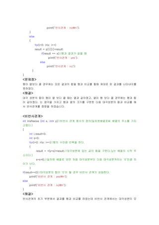 printf("반사관계 : non");
       }
       else
       {
               for(i=0; i<x; i++)
               result = p[i][i]+result;
                    if(result == x)//행과 결과가 같을 때
                          printf("반사관계 : yes");
                   else
                          printf("반사관계 : no");
           }
}
<문제점>
행이 열보다 클 경우에는 모든 결과의 합을 행과 비교를 할때 제대로 된 결과를 나타내지를
못하였다.
<해결>
대각 성분의 합이 행이 열 보다 클 때는 열과 같아졌고, 열이 행 보다 클 경우에는 행과 합
이 같아졌다. 는 생각을 가지고 행과 열의 크기를 구분한 다음 대각성분의 합과 비교를 해
서 반사관계를 증명을 하였습니다.


<비반사관계>
int irreflexive (int x, int* y)//비반사 관계 함수의 정의(일차원배열로써 배열의 주소를 가지
고왔다.)
{
       int i,result=0;
       int s=0;
       for(i=0; i<x; i++)//행의 수만큼 반복을 한다.
       {
                result = *(y+s)+result;//대각성분에 있는 값의 합을 구한다.(y는 배열의 시작 주
소이다.)
                s=s+6;//일차원 배열로 보면 처음 대각성분부터 다음 대각성분까지는 ‘6’만큼 차
이가 난다.
       }
if(result==0)//대각성분의 합이 ‘0’이 될 경우 비반사 관계가 성립한다.
       printf("비반사 관계 : yesn");
else
       printf("비반사 관계 : non");
}
<해결>
반사관계의 초기 부분에서 결과를 행과 비교를 하였는데 비반사 관계에서는 대각성분이 모
 