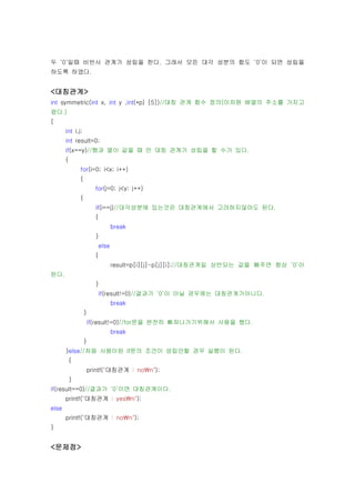 두 ‘0’일때 비반사 관계가 성립을 한다. 그래서 모든 대각 성분의 합도 ‘0’이 되면 성립을
하도록 하였다.


<대칭관계>
int symmetric(int x, int y ,int(*p) [5])//대칭 관계 함수 정의(이차원 배열의 주소를 가지고
왔다.)
{
       int i,j;
       int result=0;
       if(x==y)//행과 열이 같을 때 만 대칭 관계가 성립을 할 수가 있다.
       {
               for(i=0; i<x; i++)
               {
                         for(j=0; j<y; j++)
               {
                         if(i==j)//대각성분에 있는것은 대칭관계에서 고려하지않아도 된다.
                         {
                                 break
                         }
                          else
                         {
                                 result=p[i][j]-p[j][i];//대칭관계일 상반되는 값을 빼주면 항상 ‘0’이
된다.
                         }
                          if(result!=0)//결과가 ‘0’이 아닐 경우에는 대칭관계가아니다.
                                 break
                   }
                       if(result!=0)//for문을 완전히 빠져나가기위해서 사용을 했다.
                                 break
                   }
       }else//처음 사용이된 if문의 조건이 성립안할 경우 실행이 된다.
           {
                       printf("대칭관계 : non");
           }
if(result==0)//결과가 ‘0’이면 대칭관계이다.
       printf("대칭관계 : yesn");
else
       printf("대칭관계 : non");
}


<문제점>
 