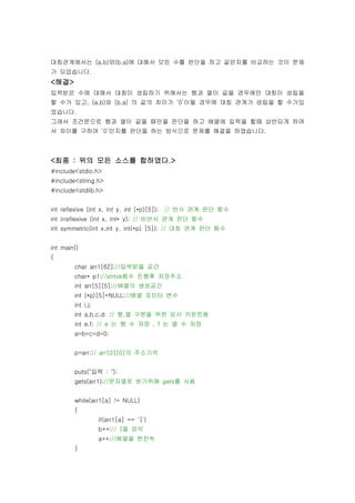 대칭관계에서는 (a,b)와(b,a)에 대해서 모든 수를 판단을 하고 같은지를 비교하는 것이 문제
가 되었습니다.
<해결>
입력받은 수에 대해서 대칭이 성립하기 위해서는 행과 열이 같을 경우에만 대칭이 성립을
할 수가 있고, (a,b)와 (b,a) 의 값의 차이가 ‘0’이될 경우에 대칭 관계가 성립을 할 수가있
었습니다.
그래서 조건문으로 행과 열이 같을 때만을 판단을 하고 배열에 입력을 할때 상반되게 하여
서 차이를 구하여 ‘0’인지를 판단을 하는 방식으로 문제를 해결을 하였습니다.



<최종 : 위의 모든 소스를 합하였다.>
#include<stdio.h>
#include<string.h>
#include<stdlib.h>


int reflexive (int x, int y, int (*p)[5]); // 반사 관계 판단 함수
int irreflexive (int x, int* y); // 비반사 관게 판단 함수
int symmetric(int x,int y, int(*p) [5]); // 대칭 관계 판단 함수


int main()
{
        char arr1[62];//입력받을 공간
        char* p1;//strtok함수 진행후 저장주소
        int arr[5][5];//배열의 생성공간
        int (*p)[5]=NULL;//배열 포인터 변수
        int i,j;
        int a,b,c,d; // 행,열 구분을 위한 임시 카운트용
        int e,f; // e 는 행 수 저장 , f 는 열 수 저장
        a=b=c=d=0;


        p=arr;// arr[0][0]의 주소기억


        puts("입력 : ");
        gets(arr1);//문자열로 받기위해 gets를 사용


        while(arr1[a] != NULL)
        {
                   if(arr1[a] == ']')
                   b++;// ]을 파악
                   a++;//배열을 한칸씩
        }
 