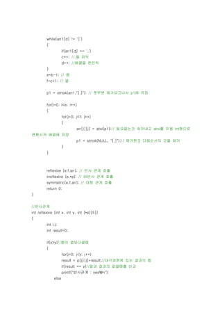 while(arr1[d] != ']')
         {
                     if(arr1[d] == ',')
                     c++; //,을 파악
                     d++; //배열을 한칸씩
         }
         e=b-1; // 행
         f=c+1; // 열


         p1 = strtok(arr1,"[,]"); // 첫부분 제거되고나서 p1에 저장


         for(i=0; i<e; i++)
         {
                     for(j=0; j<f; j++)
                     {
                              arr[i][j] = atoi(p1);// 필요없는것 솎아내고 atoi를 이용 int형으로
변환시켜 배열에 저장
                              p1 = strtok(NULL, "[,]");// 제거한것 다음순서의 것을 제거
                     }
         }



         reflexive (e,f,arr); // 반사 관계 호출
         irreflexive (e,*p); // 비반사 관계 호출
         symmetric(e,f,arr); // 대칭 관계 호출
         return 0;
}


//반사관계
int reflexive (int x, int y, int (*p)[5])
{
         int i,j;
         int result=0;


         if(x>y)//행이 열보다클때
         {
                     for(j=0; j<y; j++)
                     result = p[j][j]+result;//대각성분에 있는 결과의 합
                     if(result == y)//열과 결과의 같을때를 비교
                     printf("반사관계 : yesn");
              else
 