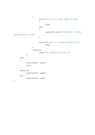 {
                                 if(i==j)//대각선상 요소는 관계에 영향을 주지 않는다.
                                 {
                                         break;
                                 }else
                                 {
                                         result=p[i][j]-p[j][i];//대칭관계일때   상반되는
값을 빼주면 항상 0 이 된다.
                                 }


                                 if(result!=0)//결과가 0 이 아닐경우 대칭관계가 아니다.
                                         break;
                        }
                        if(result!=0)
                                 break;//이중 for문을 빠져나오기위해 사용
              }
     }else
     {
              printf("대칭관계 : non");
              return;
     }
     if(result==0)
              printf("대칭관계 : yesn");
     else
              printf("대칭관계 : non");
}
 