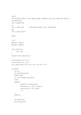 과제 2
만약 여자A와 여자B가 자식이 있다면 A와B는 형제이다.(그러면 A의 자식과 B의 자식은 4
촌 관계가 된다.)
경우 1 영철과 린다
or
경우 2 철수와 린다                   가 할아버지가 같다면 그들은 사촌관계이다
and
경우 3 은영과 린다가


과제 3


//소스
#include <stdio.h>
#include <stdlib.h>


struct powerset{
          char com;
};
typedef struct powerset ps;


void printer(int w[], int i);
void pset(int arr[], int a);
void _powerset(int arr[], int a, int q, int w[], int i);


int main(){
      ps *set;
      int i=0,j=0,k=0,n=0,m;
      //메모리 할당.
      set = (ps *)malloc(sizeof(ps));
      //입력
      while(1){
                  scanf("%c", &set[i].com);
                  if(set[i].com == 123)   continue;
                  if(set[i].com == 10) break;
                  i++;
      }
      //입력 끝.


      int temp_arr[i];
      char temp_ray[i];
 