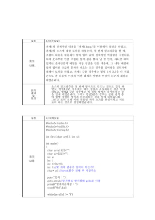일정    4.18(수요일)

      과제1의 전체적인 내용을 “과제1.hwp."를 이용해서 설명을 하였고,
      과제2의 소스에 대한 토의를 하였는데, 첫 번째 알고리즘을 짤 때,
      조합의 내용을 활용해서 앞의 입력 값의 전체적인 멱집합을 구한다음.
      뒤에 숫자부분 만큼 조합된 입력 값을 뽑아 낼 것 인가, 아니면 뒤의
회의
      입력된 숫자만큼의 배열을 저장 공간을 만든 다음에, 그 내부 배열에
내용.
      앞의 입력된 {}값의 문자가 나오는 모든 경우를 집어넣을 것인가에
      대해서 토의를 하였고, 과제1 같은 경우에는 방법 1과 2,3을 다 직접
      손으로 푼 다음에 이것과 이번 과제가 어떻게 연결이 되는지 회의를
      하였습니다.

          소스의 알고리즘을 첫 번째 방식으로 만드는 것으로 결정 하
          였고, 방법1같은 경우에는 버블 정렬과 유사하다는 것을 알게
회의
          되었고, 방법2 같은 경우에는 퀵 정렬 방식과 유사하다는 것
결과        을 알게 되었습니다. 그리고 방법3같은 경우는 정렬 방식 중
및         에 합병 정렬의 방식과 비슷하다는 것을 알게 되었습니다.
토의
          그리고 토의 결과 이번 목요일 까지 소스를 완성시키고 서로
          토의 하는 것으로 결정하였습니다.




 일정   4.19(목요일

      #include<stdio.h>
      #include<stdlib.h>
      #include<string.h>

      int first(char arr[], int x);

      int main()
      {
        char arra[42]="";
        char arr[22]="";
회의      int a;
내용      int i;
        int b=0,c=0;
        int h;//몇 개의 변수가 입력이 되는가?
        char* p1;//strtok함수 진행 후 저장주소

       puts("입력 : ");
       gets(arra);//문자열로 받기위해 gets를 사용
       printf("몇개의순서쌍 : ");
       scanf("%d",&a);

       while(arra[b] != '}')
 