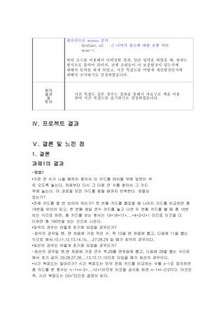 원소이므로 wonso 증가
                  first(arr, x); // 나머지 원소에 대한 포함 처리
                  won--;

              위의 소스를 이용해서 디버깅한 결과, 일단 입력을 하였을 때, 원하는
              방식으로 출력이 되어서, 전체 조원들이 더 보충할것이 있는지에
              대해서 토의를 하게 되었고, 시간 복잡도를 어떻게 계산할것인지에
              대해서 조사하기로 결정하였습니다.



       회의
       결과         시간 복잡도 같은 경우는 결과를 통해서 자료구조 책을 이용
        및         하여 시간 복잡도를 표기하기로 결정하였습니다.
       토의




Ⅳ. 프로젝트 결과


Ⅴ. 결론 및 느낀 점
1. 결론
과제1의 결과
-방법1
•가장 큰 수가 나올 때까지 찾아서 이 카드를 테이블 위에 앞면이 위
로 오도록 놓는다. 처음부터 다시 그 다음 큰 수를 찾아서 그 카드
위에 놓는다. 이 과정을 모든 카드를 찾을 때까지 반복한다. 정렬되
었는가?
•전체 카드를 몇 번 보아야 하는가? 첫 번째 카드를 뽑았을 때 나머지 카드를 비교하면 총
19번을 보아야 되고, 첫 번째 제일 큰수 카드를 놓고 나면 두 번째 카드를 볼 때 총 18번
보는 식으로 하면, 총 카드를 보는 횟수는 19+18+17+....+4+3+2+1 이므로 이것을 다
더하면 총 190번을 보는 것으로 나온다.
•최악의 경우는 어떻게 초기화 되었을 경우인가?
-최악의 경우일 땐, 맨 처음에 가장 작은 수, 즉 10을 맨 처음에 뽑고, 다음에 11을 뽑는
식으로 해서,10,11,12,13,14,15,....27,28,29 일 때가 최악의 경우이다.
•최선의 경우는 어떻게 초기화 되었을 경우인가?
-최선의 경우일 땐,맨 처음에 가장 큰수 즉,29를 맨처음에 뽑고, 다음에 28을 뽑는 식으로
해서 초기 값이 29,28,27,26....13,12,11,10으로 되있을 때가 최선의 경우이다.
•시간 복잡도는 얼마인가? 시간 복잡도는 만약 전체 카드를 비교하는 수를 n-1로 정의하면
총 카드를 본 횟수는 n-1+n-2+....+2+1이므로 이것을 공식화 하면 n-1*n-2/2이다. 이것은
즉, 시간 복잡도는 O(n^2)으로 결정이 된다.
 