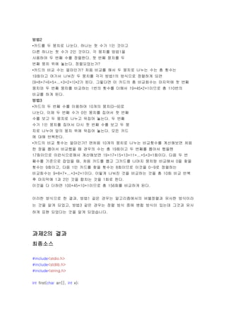 방법2
•카드를 두 뭉치로 나눈다. 하나는 첫 수가 1인 것이고
다른 하나는 첫 수가 2인 것이다. 각 뭉치를 방법1을
사용하여 두 번째 수를 정렬한다. 첫 번째 뭉치를 두
번째 뭉치 위에 놓는다. 정렬되었는가?
•카드의 비교 수는 얼마인가? 처음 비교를 해서 두 뭉치로 나누는 수는 총 횟수는
19회이고 여기서 나눠진 두 뭉치를 각각 방법1의 방식으로 정렬하게 되면
(9+8+7+6+5+...+3+2+1)*2가 된다. 그렇다면 이 카드의 총 비교회수는 마지막에 첫 번째
뭉치와 두 번째 뭉치를 비교하는 1번의 횟수를 더해서 19+45*2+1이므로 총 110번의
비교를 하게 된다.
방법3
•카드의 두 번째 수를 이용하여 10개의 뭉치(0~9)로
나눈다. 이제 두 번째 수가 0인 뭉치를 집어서 첫 번째
수를 보고 두 뭉치로 나누고 뒤집어 놓는다. 두 번째
수가 1인 뭉치를 집어서 다시 첫 번째 수를 보고 두 뭉
치로 나누어 앞의 뭉치 위에 뒤집어 놓는다. 모든 카드
에 대해 반복한다.
•카드의 비교 횟수는 얼마인가? 맨처음 10개의 뭉치로 나누는 비교횟수를 계산해보면 처음
한 장을 뽑아서 비교했을 때 경우의 수는 총 19회이고 두 번째를 뽑아서 했을땐
17회이므로 이런식으로해서 계산해보면 19+17+15+13+11+...+5+3+1회이다. 다음 두 번
째수를 기준으로 잡았을 때, 처음 카드를 뽑고 그카드를 나머지 뭉치랑 비교해서 0을 찾을
횟수는 9회이고, 다음 1인 카드를 찾을 횟수는 8회이므로 이것을 0~9로 정렬하는
비교회수는 9+8+7+...+3+2+1이다. 이렇게 나눠진 것을 비교하는 것을 총 10회 비교 반복
후 마지막에 1과 2인 것을 합치는 것을 1회로 한다.
이것을 다 더하면 100+45+10+1이므로 총 156회를 비교하게 된다.


이러한 방식으로 한 결과, 방법1 같은 경우는 알고리즘에서의 버블정렬과 유사한 방식이라
는 것을 알게 되었고, 방법3 같은 경우는 정렬 방식 중에 병합 방식이 있는데 그것과 유사
하게 표현 되었다는 것을 알게 되었습니다.




과제2의 결과
최종소스

#include<stdio.h>
#include<stdlib.h>
#include<string.h>


int first(char arr[], int x);
 