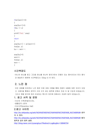 if(arr[won]==0)
{
aray[bu+1]=0;
if(bu == x)
{
printf("{%s} ",aray);
}
return
}
aray[bu++] = arr[won++];
first(arr, x);
bu--; won--;


aray[bu]=0;
won++;
first(arr, x);
won--;
}


시간복잡도
-하나의 원소를 찾고 그다음 원소를 하나씩 찾아가면서 진행이 되는 형식이라서 트리 형식
    과 동일하기 때문에 시간복잡도는 O(log n) 이 된다.


    2. 느낀 점
    이번 과제를 마치면서 느낀 점은 이제 과제 수행을 통해 조합의 내용에 대한 숙지가 되었
    고, 과제1을 통해서 경우의 수와 수의 세는 법칙에 관해서 조금 더 알 수있게 되었습니다.
    그리고 정렬 방식에 따라 비교되는 횟수의 차이에 대해서도 자세히 알게 되었습니다.

1. 참고 서적 및 문헌
-이산치 수학(한빛미디어),
-열혈강의 c언어
-이산수학(prentice Hall)
2.참고 사이트
http://ko.wikipedia.org/wiki/%EA%B2%BD%EC%9A%B0%EC%9D%98_%EC%88%98-경우
의 수 정의.
http://ko.wikipedia.org/wiki/%EA%B2%BD%EC%9A%B0%EC%9D%98_%EC%88%98-합의
법칙과 곱의 법칙 설명.
http://blog.naver.com/cjusanghyun?Redirect=Log&logNo=136846704
 