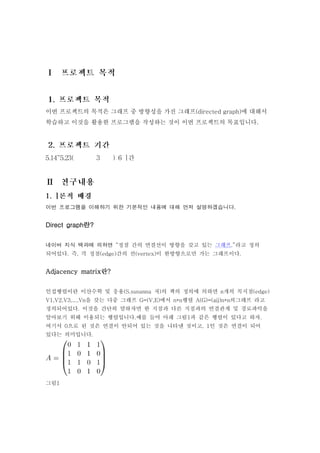 이번 프로젝트의 목적은 그래프 중 방향성을 가진 그래프(directed graph)에 대해서
학습하고 이것을 활용한 프로그램을 작성하는 것이 이번 프로젝트의 목표입니다.




이번 프로그램을 이해하기 위한 기본적인 내용에 대해 먼저 설명하겠습니다.


Direct graph란?


네이버 지식 백과에 의하면 “정점 간의 연결선이 방향을 갖고 있는 그래프.”라고 정의
되어있다. 즉, 각 정점(edge)간의 선(vertex)이 한방향으로만 가는 그래프이다.


Adjacency matrix란?


인접행렬이란 이산수학 및 응용(S.susanna 저)의 책의 정의에 의하면 n개의 꼭지점(edge)
V1,V2,V3,...,Vn을 갖는 다중 그래프 G=(V,E)에서 n*n행렬 A(G)=(aij)n*n의그래프 라고
정의되어있다. 이것을 간단히 말하자면 한 지점과 다른 지점과의 연결관계 및 경로파악을
알아보기 위해 이용되는 행렬입니다.예를 들어 아래 그림1과 같은 행렬이 있다고 하자.
여기서 0으로 된 것은 연결이 안되어 있는 것을 나타낸 것이고, 1인 것은 연결이 되어
있다는 의미입니다.




그림1
 