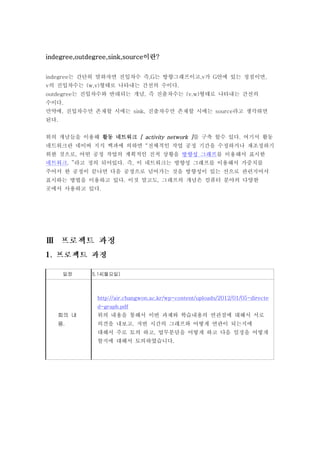 indegree,outdegree,sink,source이란?


indegree는 간단히 말하자면 진입차수 즉,G는 방향그래프이고,v가 G안에 있는 정점이면,
v의 진입차수는 (w,v)형태로 나타내는 간선의 수이다.
outdegree는 진입차수와 반대되는 개념, 즉 진출차수는 (v,w)형태로 나타내는 간선의
수이다.
만약에, 진입차수만 존재할 시에는 sink, 진출차수만 존재할 시에는 source라고 생각하면
된다.


위의 개념들을 이용해 활동 네트워크 [ activity network ]를 구축 할수 있다. 여기서 활동
네트워크란 네이버 지식 백과에 의하면 “전체적인 작업 공정 기간을 수정하거나 재조정하기
위한 것으로, 어떤 공정 작업의 계획적인 진척 상황을 방향성 그래프를 이용해서 표시한
네트워크. ”라고 정의 되어있다. 즉, 이 네트워크는 방향성 그래프를 이용해서 가중치를
주어서 한 공정이 끝나면 다음 공정으로 넘어가는 것을 방향성이 있는 선으로 관련지어서
표시하는 방법을 이용하고 있다. 이것 말고도, 그래프의 개념은 컴퓨터 분야의 다양한
곳에서 사용하고 있다.




      일정     5.14(월요일)



               http://air.changwon.ac.kr/wp-content/uploads/2012/01/05-directe
               d-graph.pdf
   회의 내        위의 내용을 통해서 이번 과제와 학습내용의 연관점에 대해서 서로
   용.          의견을 내보고, 저번 시간의 그래프와 어떻게 연관이 되는지에
               대해서 주로 토의 하고, 업무분담을 어떻게 하고 다음 일정을 어떻게
               할지에 대해서 토의하였습니다.
 
