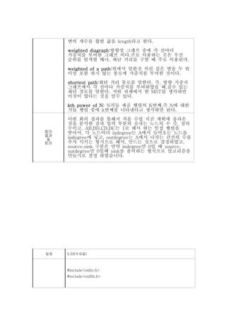 변의 개수를 합한 값을 length라고 한다.

     weighted diagraph:방향성 그래프 중에 각 선마다
     가중치를 부여한 그래프 이다.주로 사용하는 곳은 우선
     순위를 탐색할 때나, 최단 거리를 구할 때 주로 이용된다.

     weighted of a path:위에서 말한것 처럼 같은 변을 두 번
     이상 포함 하지 않는 통로에 가중치를 부여한 것이다.

     shortest path:최단 거리 통로를 말한다. 즉, 방향 가중치
     그래프에서 각 선마다 가중치를 부여하였을 때,갈수 있는
     최단 경로를 말한다. 저번 과제에서 한 MST를 생각하면
     이것이 였다는 것을 알수 있다.

     kth power of N: N거듭 제곱 행렬의 K번째,즉 N에 대한
     거듭 행렬 중에 k번째를 나타낸다고 생각하면 된다.

     이번 회의 결과를 통해서 처음 수업 시간 계획에 올라온
     것을 분석한 결과 입력 부분의 숫자는 노드의 수 즉, 점의
     수이고, AB,BD,CB,DC는 1로 해서 하는 인접 행렬을
회의   받아서, 각 노드마다 indegree는 A에서 들어오는 노드를
결과
 및   indegree에 넣고, outdegree는 A에서 나가는 간선의 수를
토의   추가 시키는 형식으로 해서, 만드는 것으로 결정하였고,
     source,sink 구분은 만약 indegree만 0일 때 source,
     outdegree만 0일때 sink를 출력하는 형식으로 알고리즘을
     만들기로 결정 하였습니다.




일정   5.23(수요일)



     #include<stdio.h>
     #include<stdlib.h>
 