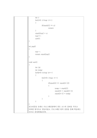 int i;
        for(i=0; i<=top; i++)
        {
                   if(stack[i] == x)
                           return;
        }
        stack[top] = x;
        top++;
        sort();
}


int pop()
{
        top--;
        return stack[top];
}


void sort()
{
        int i,k;
        int temp;
        for(k=0; k<top; k++)
        {
                   for(i=0; i<top; i++)
                   {
                           if(stack[i] <= stack[i+1])
                           {
                                     temp = stack[i];
                                     stack[i] = stack[i+1];
                                     stack[i+1] = temp;
                           }
                   }
        }
}
알고리즘을 토대로 프로그래밍팀에서 만든 소스의 결과를 가지고
어떠한 방식으로 만들어졌고, 프로그래밍 팀의 설명을 통해 학습하는
것으로 결정하였습니다.
 