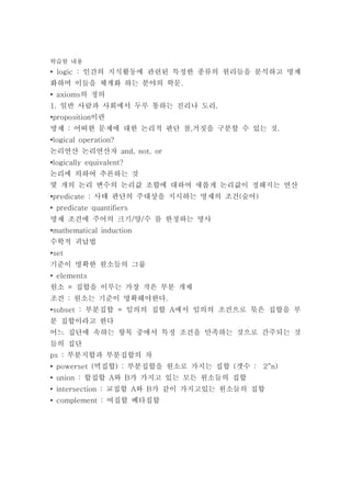 학습할 내용
• logic : 인간의 지식활동에 관련된 특정한 종류의 원리들을 분석하고 명제
화하며 이들을 체계화 하는 분야의 학문.
• axioms의 정의
1. 일반 사람과 사회에서 두루 통하는 진리나 도리.
•proposition이란
명제 : 어떠한 문제에 대한 논리적 판단 참,거짓을 구분할 수 있는 것.
•logical operation?
논리연산 논리연산자 and, not, or
•logically equivalent?
논리에 의하여 추론하는 것
몇 개의 논리 변수의 논리값 조합에 대하여 새롭게 논리값이 정해지는 연산
•predicate : 사태 판단의 주대상을 지시하는 명제의 조건(술어)
• predicate quantifiers
명제 조건에 주어의 크기/양/수 를 한정하는 명사
•mathematical induction
수학적 귀납법
•set
기준이 명확한 원소들의 그룹
• elements
원소 = 집합을 이루는 가장 작은 부분 개채
조건 : 원소는 기준이 명확해야한다.
•subset : 부분집합 = 임의의 집합 A에서 임의의 조건으로 묶은 집합을 부
분 집합이라고 한다
어느 집단에 속하는 항목 중에서 특정 조건을 만족하는 것으로 간주되는 것
들의 집단
ps : 부분지합과 부분집합의 차
• powerset (멱집합) : 부분집합을 원소로 가지는 집합 (갯수 :　2^n）
• union : 합집합 A와 B가 가지고 있는 모든 원소들의 집합
• intersection : 교집합 A와 B가 같이 가지고있는 원소들의 집합
• complement : 여집합 베타집합
 
