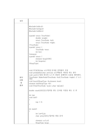 일정


     #include<stdio.h>
     #include<string.h>
     #include<stdlib.h>

     typedef struct TreeNode{
             double weight;
             struct TreeNode *left;
             struct TreeNode *right;
     }TreeNode;
     typedef struct {
             TreeNode *tree;
             int key;
     }element;
     typedef struct {
             element heap[100];
             int heapsize;
     }HeapType;



     void STACK(char x);//큐에 문자를 중복없이 저장
     void probability(char arr[],int x);//확률을 계산을 하는 함수
     void sort();//정렬 하나의 노드가 생성이 될떄마다 호출을 해야한다.
회의   TreeNode* MakeNode(TreeNode *left,TreeNode *right); // 노드
     생성
내용
     void Insert(HeapType *h,element item);
및
     element del(HeapType *h);
결과   void Print(TreeNode *p,int i,char *pCode);

     double stack[20][2];//입력을 받는 문자를 저장을 하는 곳 큐

     int top;
     void init()
     {
              top = 0;
     }

     int main()
     {
             int i,m=0,j,k;
             char array[20];//입력을 받을 문자

             element e,e1,e2;
             HeapType heap;
 
