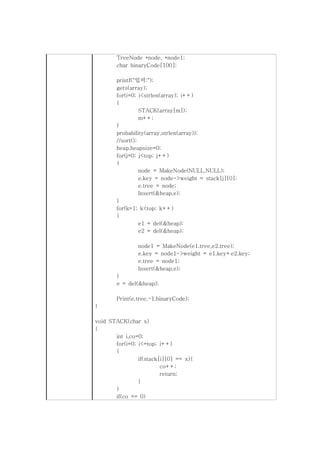 TreeNode *node, *node1;
        char binaryCode[100];

        printf("입력:");
        gets(array);
        for(i=0; i<strlen(array); i++)
        {
                  STACK(array[m]);
                  m++;
        }
        probability(array,strlen(array));
        //sort();
        heap.heapsize=0;
        for(j=0; j<top; j++)
        {
                  node = MakeNode(NULL,NULL);
                  e.key = node->weight = stack[j][0];
                  e.tree = node;
                  Insert(&heap,e);
        }
        for(k=1; k<top; k++)
        {
                  e1 = del(&heap);
                  e2 = del(&heap);

                node1 = MakeNode(e1.tree,e2.tree);
                e.key = node1->weight = e1.key+e2.key;
                e.tree = node1;
                Insert(&heap,e);
        }
        e = del(&heap);

        Print(e.tree,-1,binaryCode);
}

void STACK(char x)
{
       int i,co=0;
       for(i=0; i<=top; i++)
       {
                if(stack[i][0] == x){
                         co++;
                         return;
                }
       }
       if(co == 0)
 