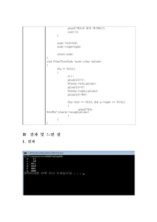 printf("메모리 할당 에러n");
               exit(-1);
       }

       node->left=left;
       node->right=right;

        return node;
}
void Print(TreeNode *p,int i,char *pCode)
{
        if(p != NULL)
        {
                 i++;
                 pCode[i]='1';
                 Print(p->left,i,pCode);
                 pCode[i]='0';
                 Print(p->right,i,pCode);
                 pCode[i]='0';

               if(p->left == NULL && p->right == NULL)
               {
                        printf("%3c
%3sn",(char)p->weight,pCode);
               }
      }
}
 